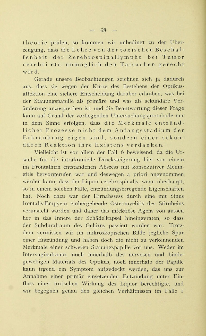 t Ii e o r i e prüfen, so kommen wir unbedingt zu der Über- zeugung, dass die Lehre von der toxischen Beschaf- fenheit der Z er ebro spinallymphe bei Tumor cerebri etc. unmöglich den Tatsachen gerecht wird. Gerade unsere Beobachtungen zeichnen sich ja dadurch aus, dass sie wegen der Kürze des Bestehens der Optikus- affektion eine sichere Entscheidung darüber erlauben, was bei der Stauungspapille als primäre und was als sekundäre Ver- änderung anzusprechen ist, und die Beantwortung dieser Frage kann auf Grund der vorliegenden Untersuchungsprotokolle nur in dem Sinne erfolgen, dass die Merkmale entzünd- licher Prozesse nicht dem Anfangsstadium der Erkrankung eigen sind, sondern einer sekun- dären Reaktion ihre Existenz verdanken. Vielleicht ist vor allem der Fall 6 beweisend, da die Ur- sache für die intrakranielle Drucksteigerung hier von einem im Frontalhirn entstandenen Abszess mit konsekutiver Menin- gitis hervorgerufen war und deswegen a priori angenommen werden kann, dass der Liquor cerebrospinalis, wenn überhaupt, so in einem solchen Falle, entzündungserregende Eigenschaften hat. Noch dazu war der Hirnabszess durch eine mit Sinus frontalis-Empyem einhergehende Osteomyelitis des Stirnbeins verursacht worden und daher das infektiöse Agens von aussen her in das Innere der Schädelkapsel hineingeraten, so dass der Subduralraum des Gehirns passiert worden war. Trotz- dem vermissen wir im mikroskopischen Bilde jegliche Spur einer Entzündung und haben doch die nicht zu verkennenden Merkmale einer schweren Stauungspapille vor uns. Weder im Intervaginalraum, noch innerhalb des nervösen und binde- gewebigen Materials des Optikus, noch innerhalb der Papille kann irgend ein Symptom aufgedeckt werden, das uns zur Annahme einer primär einsetzenden Entzündung unter Ein- fluss einer toxischen Wirkung des Liquor berechtigte, und wir begegnen genau den gleichen Verhältnissen im Falle i