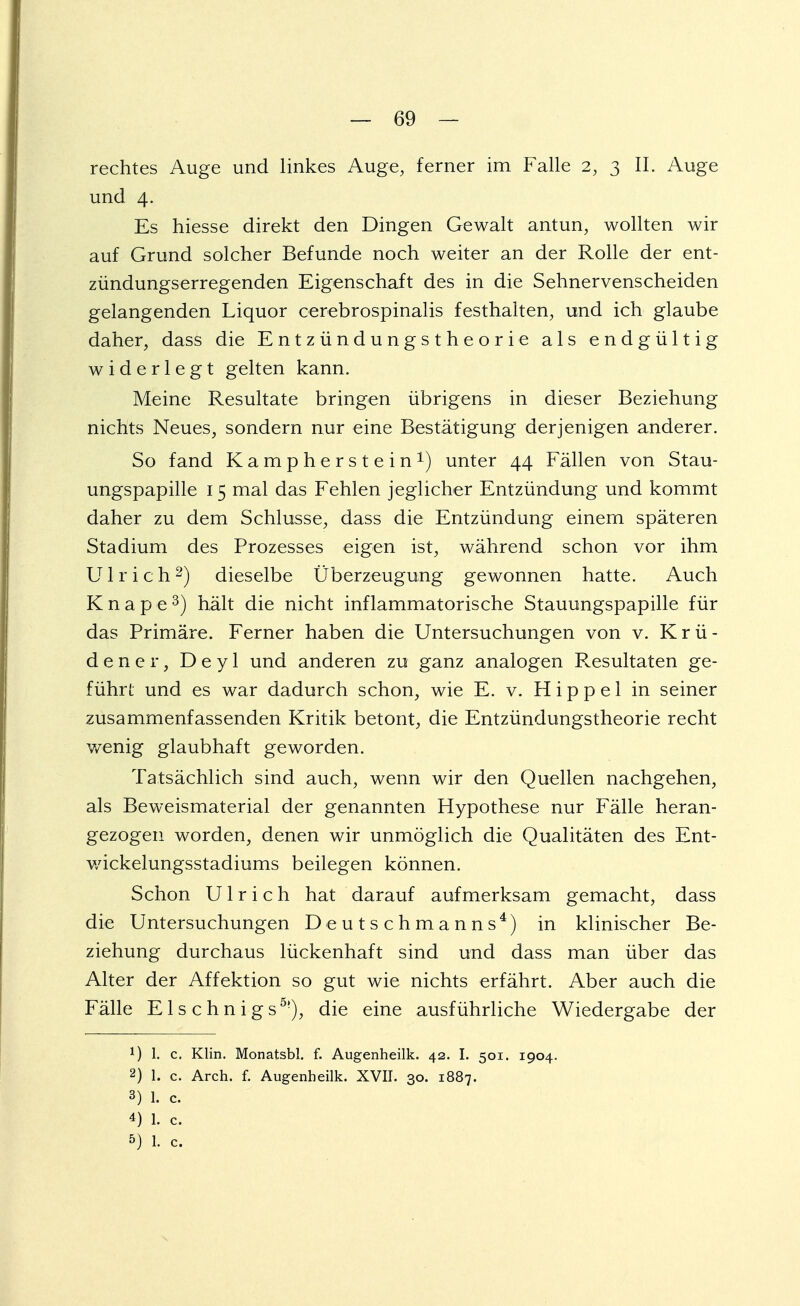 rechtes Auge und linkes Auge, ferner im Falle 2, 3 II. Auge und 4. Es hiesse direkt den Dingen Gewalt antun, wollten wir auf Grund solcher Befunde noch weiter an der Rolle der ent- zündungserregenden Eigenschaft des in die Sehnervenscheiden gelangenden Liquor cerebrospinalis festhalten, und ich glaube daher, dass die Entzündungstheorie als endgültig widerlegt gelten kann. Meine Resultate bringen übrigens in dieser Beziehung nichts Neues, sondern nur eine Bestätigung derjenigen anderer. So fand Kampherstein1) unter 44 Fällen von Stau- ungspapille 15 mal das Fehlen jeglicher Entzündung und kommt daher zu dem Schlüsse, dass die Entzündung einem späteren Stadium des Prozesses eigen ist, während schon vor ihm Ulrich2) dieselbe Überzeugung gewonnen hatte. Auch Knape3) hält die nicht inflammatorische Stauungspapille für das Primäre. Ferner haben die Untersuchungen von v. Krü- dener, Deyl und anderen zu ganz analogen Resultaten ge- führt und es war dadurch schon, wie E. v. Hippel in seiner zusammenfassenden Kritik betont, die Entzündungstheorie recht wenig glaubhaft geworden. Tatsächlich sind auch, wenn wir den Quellen nachgehen, als Beweismaterial der genannten Hypothese nur Fälle heran- gezogen worden, denen wir unmöglich die Qualitäten des Ent- wickehmgsstadiums beilegen können. Schon Ulrich hat darauf aufmerksam gemacht, dass die Untersuchungen Deutschmanns4) in klinischer Be- ziehung durchaus lückenhaft sind und dass man über das Alter der Affektion so gut wie nichts erfährt. Aber auch die Fälle E1 s c h n i g s5|), die eine ausführliche Wiedergabe der 1) l. c. Klin. Monatsbl. f. Augenheilk. 42. I. 501. 1904. 2) 1. c. Arch. f. Augenheilk. XVII. 30. 1887. 3) 1. c. 4) 1. c. 5) 1. c.