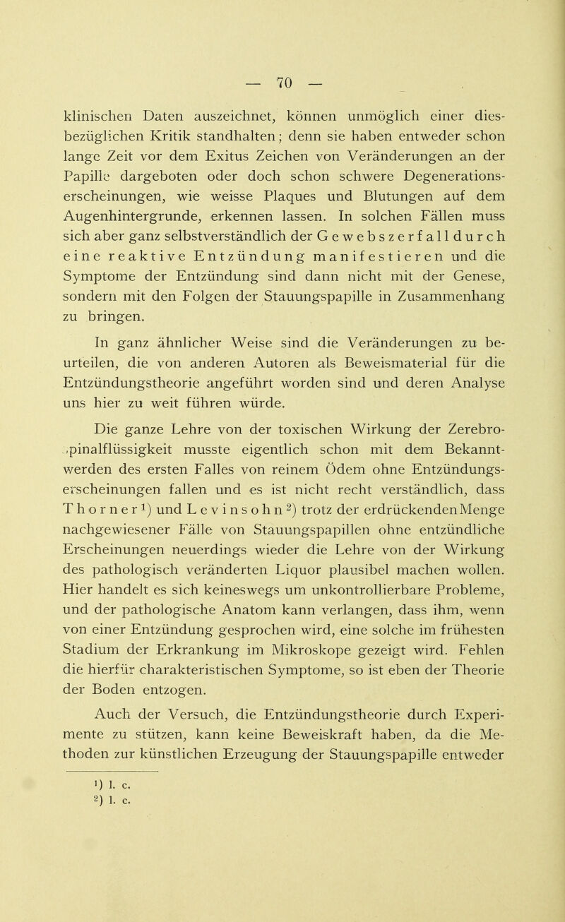 klinischen Daten auszeichnet, können unmöglich einer dies- bezüglichen Kritik standhalten; denn sie haben entweder schon lange Zeit vor dem Exitus Zeichen von Veränderungen an der Papille dargeboten oder doch schon schwere Degenerations- erscheinungen, wie weisse Plaques und Blutungen auf dem Augenhintergrunde, erkennen lassen. In solchen Fällen muss sich aber ganz selbstverständlich der Gewebszerfalldurch eine reaktive Entzündung manifestieren und die Symptome der Entzündung sind dann nicht mit der Genese, sondern mit den Folgen der Stauungspapille in Zusammenhang zu bringen. In ganz ähnlicher Weise sind die Veränderungen zu be- urteilen, die von anderen Autoren als Beweismaterial für die Entzündungstheorie angeführt worden sind und deren Analyse uns hier zu weit führen würde. Die ganze Lehre von der toxischen Wirkung der Zerebro- .pinalflüssigkeit musste eigentlich schon mit dem Bekannt- werden des ersten Falles von reinem Ödem ohne Entzündungs- erscheinungen fallen und es ist nicht recht verständlich, dass Thorner1) und Levinsohn2) trotz der erdrückenden Menge nachgewiesener Fälle von Stauungspapillen ohne entzündliche Erscheinungen neuerdings wieder die Lehre von der Wirkung des pathologisch veränderten Liquor plausibel machen wollen. Hier handelt es sich keineswegs um unkontrollierbare Probleme, und der pathologische Anatom kann verlangen, dass ihm, wenn von einer Entzündung gesprochen wird, eine solche im frühesten Stadium der Erkrankung im Mikroskope gezeigt wird. Fehlen die hierfür charakteristischen Symptome, so ist eben der Theorie der Boden entzogen. Auch der Versuch, die Entzündungstheorie durch Experi- mente zu stützen, kann keine Beweiskraft haben, da die Me- thoden zur künstlichen Erzeugung der Stauungspapille entweder 1) 1. c. 2) 1. c.