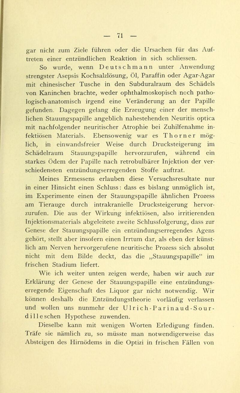 gar nicht zum Ziele führen oder die Ursachen für das Auf- treten einer entzündlichen Reaktion in sich schliessen. So wurde, wenn Deutschmann unter Anwendung strengster Asepsis Kochsalzlösung, Öl, Paraffin oder Agar-Agar mit chinesischer Tusche in den Subduralraum des Schädels von Kaninchen brachte, weder ophthalmoskopisch noch patho- logisch-anatomisch irgend eine Veränderung an der Papille gefunden. Dagegen gelang die Erzeugung einer der mensch- lichen Stauungspapille angeblich nahestehenden Neuritis optica mit nachfolgender neuritischer Atrophie bei Zuhilfenahme in- fektiösen Materials. Ebensowenig war es Thorner mög- lich, in einwandsfreier Weise durch Drucksteigerung im Schädelraum Stauungspapille hervorzurufen, während ein starkes Ödem der Papille nach retrobulbärer Injektion der ver- schiedensten entzündungserregenden Stoffe auftrat. Meines Ermessens erlauben diese Versuchsresultate nur in einer Hinsicht einen Schluss: dass es bislang unmöglich ist, im Experimente einen der Stauungspapille ähnlichen Prozess am Tierauge durch intrakranielle Drucksteigerung hervor- zurufen. Die aus der Wirkung infektiösen, also irritierenden Injektionsmaterials abgeleitete zweite Schlussfolgerung, dass zur Genese der Stauungspapille ein entzündungserregendes Agens gehört, stellt aber insofern einen Irrtum dar, als eben der künst- lich am Nerven hervorgerufene neuritische Prozess sich absolut nicht mit dem Bilde deckt, das die „Stauungspapille im frischen Stadium liefert. Wie ich weiter unten zeigen werde, haben wir auch zur Erklärung der Genese der Stauungspapille eine entzündungs- erregende Eigenschaft des Liquor gar nicht notwendig. Wir können deshalb die Entzündungstheorie vorläufig verlassen und wollen uns nunmehr der Ulr ich-Par inaud-Sour- d i 11 e sehen Hypothese zuwenden. Dieselbe kann mit wenigen Worten Erledigung finden. Träfe sie nämlich zu, so müsste man notwendigerweise das Absteigen des Hirnödems in die Optizi in frischen Fällen von