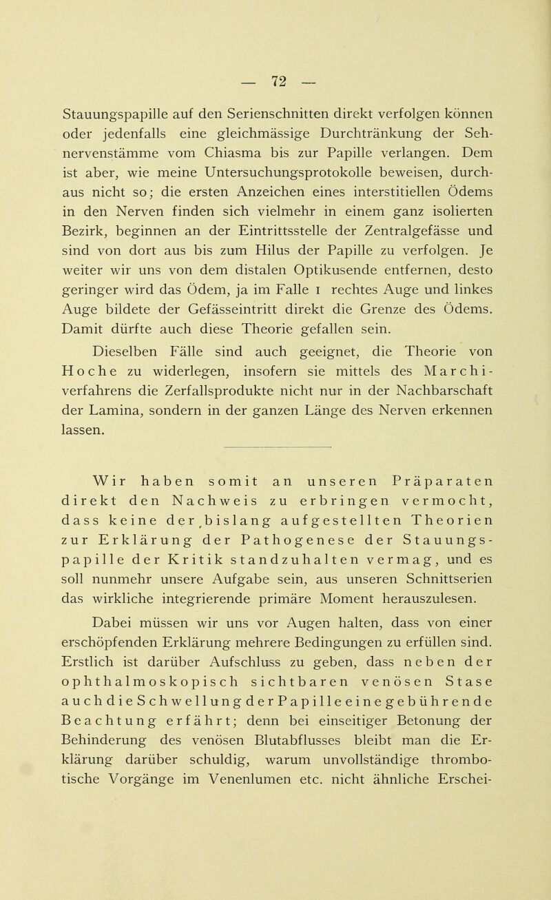 Stauungspapille auf den Serienschnitten direkt verfolgen können oder jedenfalls eine gleichmässige Durchtränkung der Seh- nervenstämme vom Chiasma bis zur Papille verlangen. Dem ist aber, wie meine Untersuchungsprotokolle beweisen, durch- aus nicht so; die ersten Anzeichen eines interstitiellen Ödems in den Nerven finden sich vielmehr in einem ganz isolierten Bezirk, beginnen an der Eintrittsstelle der Zentralgefässe und sind von dort aus bis zum Hilus der Papille zu verfolgen. Je weiter wir uns von dem distalen Optikusende entfernen, desto geringer wird das Ödem, ja im Falle i rechtes Auge und linkes Auge bildete der Gefässeintritt direkt die Grenze des Ödems. Damit dürfte auch diese Theorie gefallen sein. Dieselben Fälle sind auch geeignet, die Theorie von H o c h e zu widerlegen, insofern sie mittels des Marchi- verfahrens die Zerfallsprodukte nicht nur in der Nachbarschaft der Lamina, sondern in der ganzen Länge des Nerven erkennen lassen. Wir haben somit an unseren Präparaten direkt den Nachweis zu erbringen vermocht, dass keine der^bislang aufgestellten Theorien zur Erklärung der Pathogenese der Stauungs- papille der Kritik standzuhalten vermag, und es soll nunmehr unsere Aufgabe sein, aus unseren Schnittserien das wirkliche integrierende primäre Moment herauszulesen. Dabei müssen wir uns vor Augen halten, dass von einer erschöpfenden Erklärung mehrere Bedingungen zu erfüllen sind. Erstlich ist darüber Aufschluss zu geben, dass neben der ophthalmoskopisch sichtbaren venösen Stase auchdie Schwell ungderPapille eine gebührende Beachtung erfährt; denn bei einseitiger Betonung der Behinderung des venösen Blutabflusses bleibt man die Er- klärung darüber schuldig, warum unvollständige thrombo- tische Vorgänge im Venenlumen etc. nicht ähnliche Erschei-