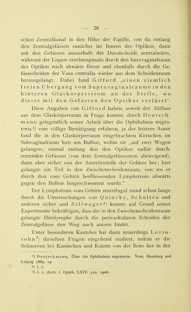 sehen Zentralkanal in den Hilus der Papille, von da entlang den Zentralgefässen zunächst im Innern des Optikus, dann mit den Gefässen ausserhalb der Duraischeide zentralwärts, während der Liquor cerebrospinalis durch den Intervaginalraum des Optikus nach abwärts fliesst und ebenfalls durch die Ge- fässscheiden der Vasa centralia wieder aus dem Scheidenraum herausgelangt. Dabei fand G i f f o r d „e inen ziemlich freien Übergang vom Supravaginalraume in den hinteren Glaskörperstrom an der Stelle, wo dieser mit den Gefässen den Optikus verlässt. Diese Angaben von G i f f o r d haben, soweit der Abfluss aus dem Glaskörperraum in Frage kommt, durch Deutsch- m a n n gelegentlich seiner Arbeit über die Ophthalmia migra- toria eine völlige Bestätigung erfahren, ja der letztere Autor fand die in den Glaskörperraum eingebrachten Körnchen im Subvaginalraum hart am Bulbus, wohin sie ,,auf zwei Wegen gelangen; einmal entlang den den Optikus radiär durch- setzenden Gefässen (von dem Zentralgefässystem abzweigend), dann aber sicher von der Austrittsstelle der Gefässe her; hier gelangte ein Teil in den Zwischenscheidenraum, von wo er durch den vom Gehirn herfliessenden Lymphstrom abwärts gegen den Bulbus hingeschwemmt wurde. Der Lymphstrom vom Gehirn zentrifugal stand schon lange durch die Untersuchungen von Quincke, Schulten und anderen sicher und Z e 11 w e g e r 2) konnte auf Grund seiner Experimente bekräftigen, dass die in den Zwischenscheidenraum gelangte Hirnlymphe durch die perivaskulären Scheiden der Zentralgefässe den Weg nach aussen findet. Unter besonderen Kautelen hat dann neuerdings Levin- söhn3) dieselben Fragen eingehend studiert, indem er die Sehnerven bei Kaninchen und Katzen von der Seite her in der !) Deutsch mann, Über die Ophthalmia migratoria. Voss, Hamburg und Leipzig 1889. 19. 2) 1. c. 3) 1. c. Arch. f. Ophth. LXIV. 510. 1906.