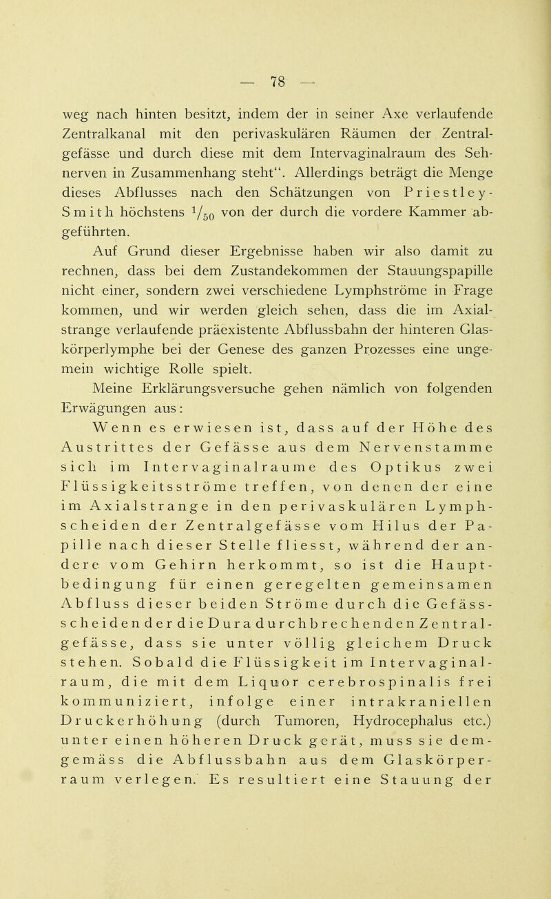 weg nach hinten besitzt, indem der in seiner Axe verlaufende Zentralkanal mit den perivaskulären Räumen der Zentral- gefässe und durch diese mit dem Intervaginalraum des Seh- nerven in Zusammenhang steht. Allerdings beträgt die Menge dieses Abflusses nach den Schätzungen von Priestley- Smith höchstens 1/50 von der durch die vordere Kammer ab- geführten. Auf Grund dieser Ergebnisse haben wir also damit zu rechnen, dass bei dem Zustandekommen der Stauungspapille nicht einer, sondern zwei verschiedene Lymphströme in Frage kommen, und wir werden gleich sehen, dass die im Axial- strange verlaufende präexistente Abflussbahn der hinteren Glas- körperlymphe bei der Genese des ganzen Prozesses eine unge- mein wichtige Rolle spielt. Meine Erklärungsversuche gehen nämlich von folgenden Erwägungen aus: Wenn es erwiesen ist, dass auf der Höhe des Austrittes der Gefässe aus dem Nervenstamme sich im Intervaginalraume des Optikus zwei Flüssigkeitsströme treffen, von denen der eine im Axialstrange in den perivaskulären Lymph- scheiden der Zentralgefässe vom Hilus der Pa- pille nach dieser Stelle fliesst, während der an- dere vom Gehirn herkommt, so ist die Haupt- bedingung für einen geregelten gemeinsamen Abfluss dieser beiden Ströme durch die Gefäss- scheidenderdieDuradurchbrechendenZentral- gefässe, dass sie unter völlig gleichem Druck stehen. Sobald die Flüssigkeit im Intervaginal- raum, die mit dem Liquor cerebrospinalis frei kommuniziert, infolge einer intrakrani eilen Druckerhöhung (durch Tumoren, Hydrocephalus etc.) unter einen höheren Druck gerät, muss sie dem- gemäss die Abflussbahn aus dem Glaskörper- raum verlegen. Es resultiert eine Stauung der