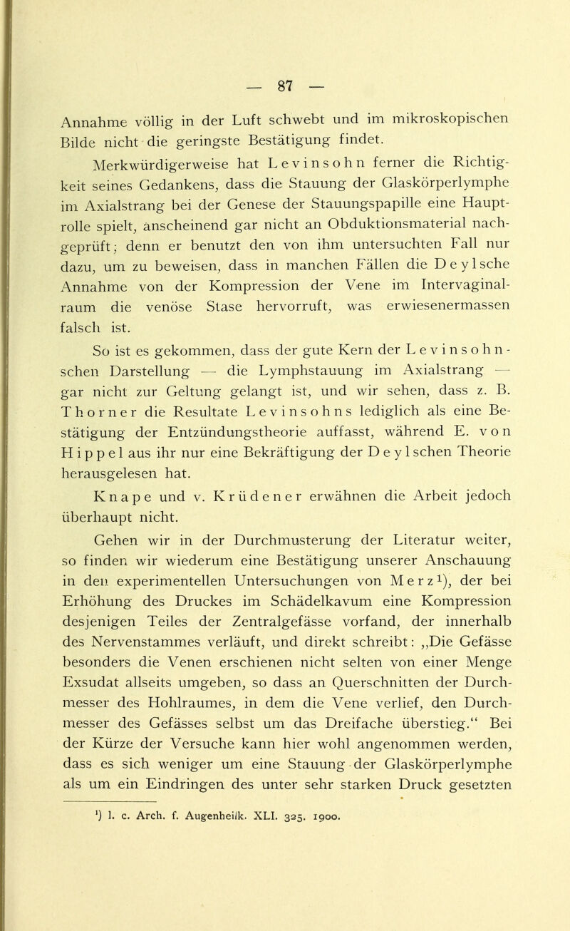 Annahme völlig in der Luft schwebt und im mikroskopischen Bilde nicht die geringste Bestätigung findet. Merkwürdigerweise hat Levinsohn ferner die Richtig- keit seines Gedankens, dass die Stauung der Glaskörperlymphe im Axialstrang bei der Genese der Stauungspapille eine Haupt- rolle spielt, anscheinend gar nicht an Obduktionsmaterial nach- geprüft; denn er benutzt den von ihm untersuchten Fall nur dazu, um zu beweisen, dass in manchen Fällen die DeyIsche Annahme von der Kompression der Vene im Intervaginal- raum die venöse Stase hervorruft, was erwiesenermassen falsch ist. So ist es gekommen, dass der gute Kern der Levinsohn- schen Darstellung — die Lymphstauung im Axialstrang — gar nicht zur Geltung gelangt ist, und wir sehen, dass z. B. Thorner die Resultate Levinsohns lediglich als eine Be- stätigung der Entzündungstheorie auffasst, während E. von Hippel aus ihr nur eine Bekräftigung der D e y 1 sehen Theorie herausgelesen hat. Knape und v. Krüdener erwähnen die Arbeit jedoch überhaupt nicht. Gehen wir in der Durchmusterung der Literatur weiter, so finden wir wiederum eine Bestätigung unserer Anschauung in den experimentellen Untersuchungen von Merz1), der bei Erhöhung des Druckes im Schädelkavum eine Kompression desjenigen Teiles der Zentralgefässe vorfand, der innerhalb des Nervenstammes verläuft, und direkt schreibt: „Die Gefässe besonders die Venen erschienen nicht selten von einer Menge Exsudat allseits umgeben, so dass an Querschnitten der Durch- messer des Hohlraumes, in dem die Vene verlief, den Durch- messer des Gefässes selbst um das Dreifache überstieg. Bei der Kürze der Versuche kann hier wohl angenommen werden, dass es sich weniger um eine Stauung der Glaskörperlymphe als um ein Eindringen des unter sehr starken Druck gesetzten