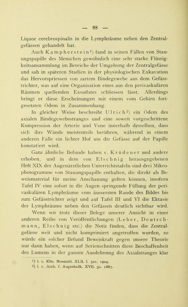 Liquor cerebrospinalis in die Lymphräume neben den Zentral- gefässen gehandelt hat. Auch Kampherstein1) fand in seinen Fällen von Stau- ungspapille des Menschen gewöhnlich eine sehr starke Flüssig- keitsansammlung im Bereiche der Umgebung der Zentralgefässe und sah in späteren Stadien in der physiologischen Exkavation das Hervorspriessen von zartem Bindegewebe aus dem Gefäss- trichter, was auf eine Organisation eines aus den perivaskulären Räumen quellenden Exsudates schliessen lässt. Allerdings bringt er diese Erscheinungen mit einem vom Gehirn fort- gesetzten Ödem in Zusammenhang. In gleicher Weise beschreibt Ulrich2) ein Ödem des axialen Bindegewebsstranges und eine soweit vorgeschrittene Kompression der Arterie und Vene innerhalb desselben, dass sich ihre Wände meistenteils berühren, während in einem anderen Falle ein lichter Hof um die Gefässe auf der Papille konstatiert wird. Ganz ähnliche Befunde haben v. Krüdener und andere erhoben, und in dem von E1 s c h n i g herausgegebenen Heft XIX der Augenärztlichen Unterrichtstafeln sind drei Mikro- photogramme von Stauungspapille enthalten, die direkt als Be- weismaterial für meine Anschauung gelten können, insofern Tafel IV eine sofort in die Augen springende Füllung der peri- vaskulären Lymphräume vom äussersten Rande des Bildes bis zum Gefässtrichter zeigt und auf Tafel III und VI die Ektasie der Lymphräume neben den Gefässen deutlich sichtbar wird. Wenn wir trotz dieser Belege unserer Ansicht in einer anderen Reihe von Veröffentlichungen (Leber, Deutsch- mann, Elschnig etc.) die Notiz finden, dass die Zentral- gefässe weit und nicht komprimiert angetroffen wurden, so würde ein solcher Befund Beweiskraft gegen unsere Theorie nur dann haben, wenn auf Serienschnitten diese Beschaffenheit des Lumens in der ganzen Ausdehnung des Axialstranges klar 1) 1. c. Klin. Monatsbl. XLII. I. 501. 1904. 2) 1. c Arch. f. Augenheilk. XVII. 30. 1887.