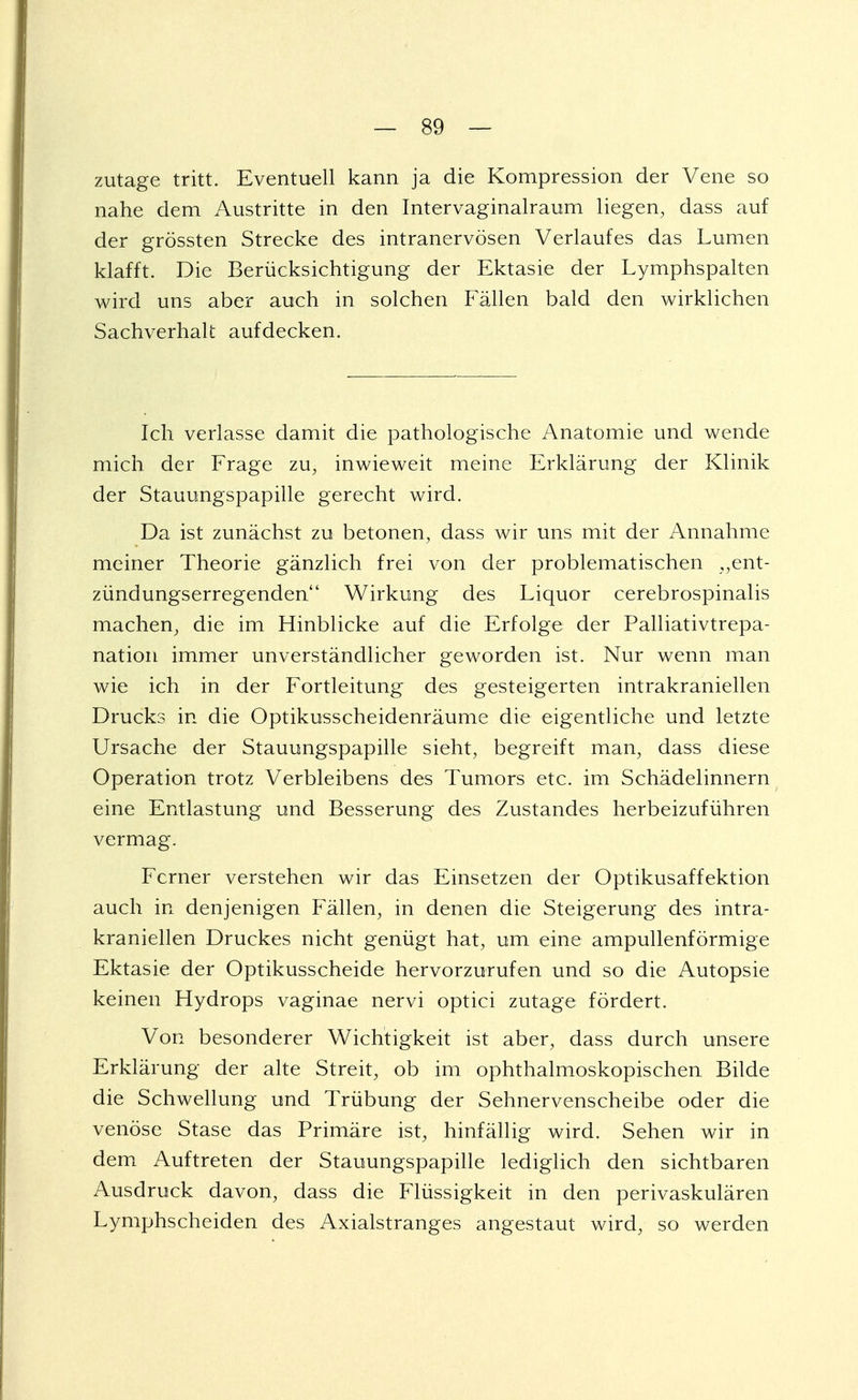 zutage tritt. Eventuell kann ja die Kompression der Vene so nahe dem Austritte in den Intervaginalraum liegen, dass auf der grössten Strecke des intranervösen Verlaufes das Lumen klafft. Die Berücksichtigung der Ektasie der Lymphspalten wird uns aber auch in solchen Fällen bald den wirklichen Sachverhalt aufdecken. Ich verlasse damit die pathologische Anatomie und wende mich der Frage zu, inwieweit meine Erklärung der Klinik der Stauungspapille gerecht wird. Da ist zunächst zu betonen, dass wir uns mit der Annahme meiner Theorie gänzlich frei von der problematischen „ent- zündungserregenden Wirkung des Liquor cerebrospinalis machen, die im Hinblicke auf die Erfolge der Palliativtrepa- nation immer unverständlicher geworden ist. Nur wenn man wie ich in der Fortleitung des gesteigerten intrakraniellen Drucks in die Optikusscheidenräume die eigentliche und letzte Ursache der Stauungspapille sieht, begreift man, dass diese Operation trotz Verbleibens des Tumors etc. im Schädelinnern eine Entlastung und Besserung des Zustandes herbeizuführen vermag. Ferner verstehen wir das Einsetzen der Optikusaffektion auch in denjenigen Fällen, in denen die Steigerung des intra- kraniellen Druckes nicht genügt hat, um eine ampullenförmige Ektasie der Optikusscheide hervorzurufen und so die Autopsie keinen Hydrops vaginae nervi optici zutage fördert. Von besonderer Wichtigkeit ist aber, dass durch unsere Erklärung der alte Streit, ob im ophthalmoskopischen Bilde die Schwellung und Trübung der Sehnervenscheibe oder die venöse Stase das Primäre ist, hinfällig wird. Sehen wir in dem Auftreten der Stauungspapille lediglich den sichtbaren Ausdruck davon, dass die Flüssigkeit in den perivaskulären Lymphscheiden des Axialstranges angestaut wird, so werden