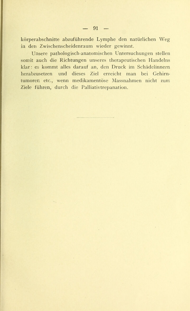 körperabschnitte abzuführende Lymphe den natürlichen Weg in den Zwischenscheidenraum wieder gewinnt. Unsere pathologisch-anatomischen Untersuchungen stellen somit auch die Richtungen unseres therapeutischen Handelns klar: es kommt alles darauf an, den Druck im Schädelinnern herabzusetzen und dieses Ziel erreicht man bei Gehirn- tumoren etc., wenn medikamentöse Massnahmen nicht zum Ziele führen, durch die Palliativtrepanation.