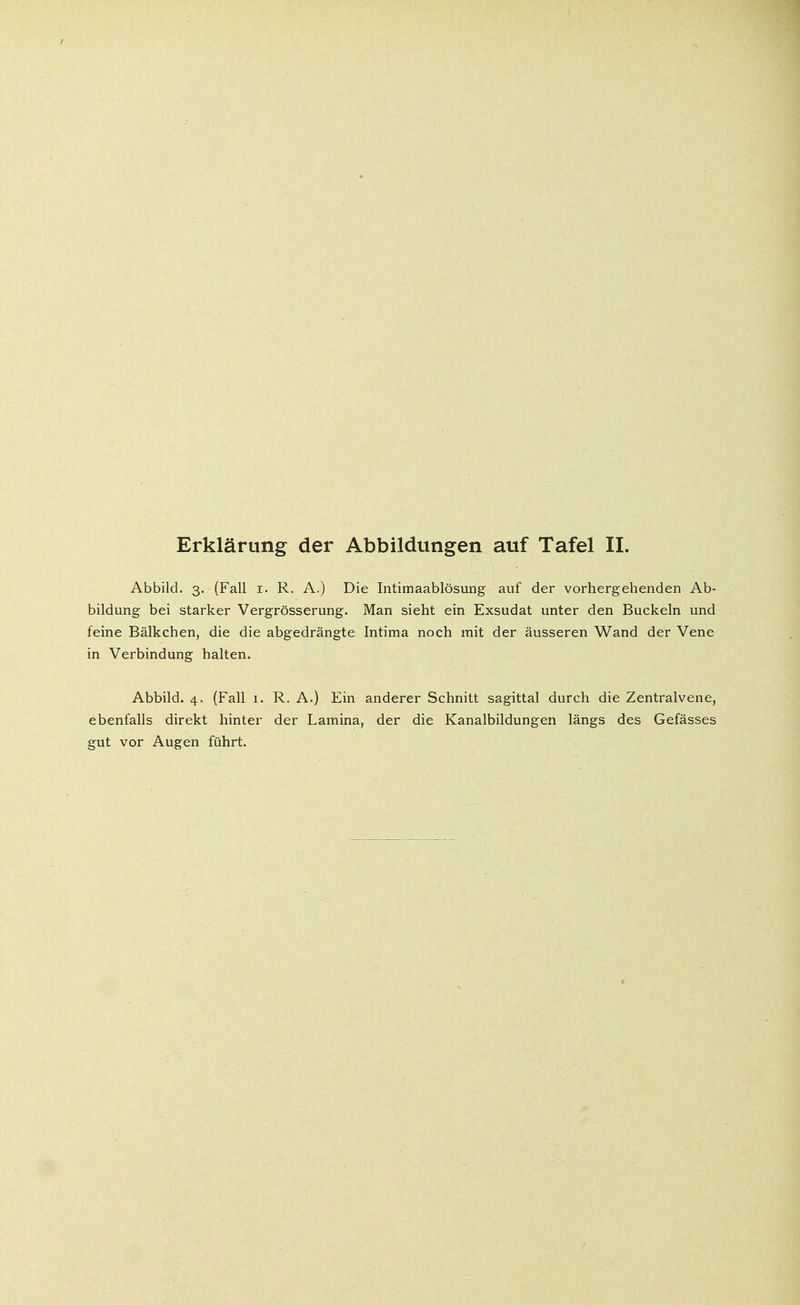 Abbild. 3. (Fall 1. R. A.) Die Intimaablösung auf der vorhergehenden Ab- bildung bei starker Vergrösserung. Man sieht ein Exsudat unter den Buckeln und feine Bälkchen, die die abgedrängte Intima noch mit der äusseren Wand der Vene in Verbindung halten. Abbild. 4. (Fall 1. R. A.) Ein anderer Schnitt sagittal durch die Zentralvene, ebenfalls direkt hinter der Lamina, der die Kanalbildungen längs des Gefässes gut vor Augen führt.