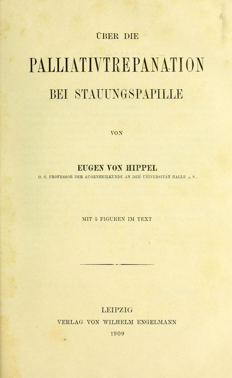 ÜBER DIE PALLIATIVTREPANATION BEI STAUUNGSPAPILLE VON EUGEN VON HIPPEL 0. Ö. PROFESSOR DER AUGENHEILKUNDE AN DER UNIVERSITÄT HALLE a. S . MIT 5 FIGUREN IM TEXT LEIPZIG VERLAG VON WILHELM ENGELMANN 1909