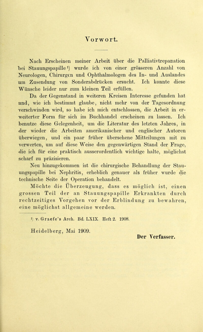 Vorwort. Nach Erscheinen meiner Arbeit über die Palliativtrepanation bei Stauungspapille1) wurde ich von einer grösseren Anzahl von Neurologen, Chirurgen und Ophthalmologen des In- und Auslandes um Zusendung von Sonderabdrücken ersucht. Ich konnte diese Wünsche leider nur zum kleinen Teil erfüllen. Da der Gegenstand in weiteren Kreisen Interesse gefunden hat und, wie ich bestimmt glaube, nicht mehr von der Tagesordnung verschwinden wird, so habe ich mich entschlossen, die Arbeit in er- weiterter Form für sich im Buchhandel erscheinen zu lassen. Ich benutze diese Gelegenheit, um die Literatur des letzten Jahres, in der wieder die Arbeiten amerikanischer und englischer Autoren überwiegen, und ein paar früher übersehene Mitteilungen mit zu verwerten, um auf diese Weise den gegenwärtigen Stand der Frage, die ich für eine praktisch ausserordentlich wichtige halte, möglichst scharf zu präzisieren. Neu hinzugekommen ist die chirurgische Behandlung der Stau- ungspapille bei Nephritis, erheblich genauer als früher wurde die technische Seite der Operation behandelt. Möchte die Uberzeugung, class es möglich ist, einen grossen Teil der an Stauungspapille Erkrankten durch rechtzeitiges Vorgehen vor der Erblindung zu bewahren, eine möglichst allgemeine werden. i) v. Graefe's Arch. Bd. LXIX. Heft 2. 1908. Heidelberg, Mai 1909. Der Verfasser.