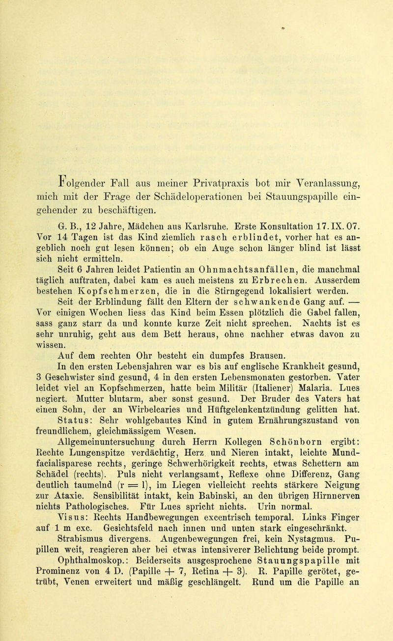 folgender Fall aus meiner Privatpraxis bot mir Veranlassung, mich mit der Frage der Scliädeloperationen bei Stauungspapille ein- gehender zu beschäftigen. G. B., 12 Jahre, Mädchen aus Karlsruhe. Erste Konsultation 17. IX. 07. Vor 14 Tagen ist das Kind ziemlich rasch erblindet, vorher hat es an- geblich noch gut lesen können; ob ein Auge schon länger blind ist lässt sich nicht ermitteln. Seit 6 Jahren leidet Patientin an Ohnmachtsanfällen, die manchmal täglich auftraten, dabei kam es auch meistens zu Erbrechen. Ausserdem bestehen Kopfschmerzen, die in die Stirngegend lokalisiert werden. Seit der Erblindung fällt den Eltern der schwankende Gang auf. — Vor einigen Wochen Hess das Kind beim Essen plötzlich die Gabel fallen, sass ganz starr da und konnte kurze Zeit nicht sprechen. Nachts ist es sehr unruhig, geht aus dem Bett heraus, ohne nachher etwas davon zu wissen. Auf dem rechten Ohr besteht ein dumpfes Brausen. In den ersten Lebensjahren war es bis auf englische Krankheit gesund, 3 Geschwister sind gesund, 4 in den ersten Lebensmonaten gestorben. Vater leidet viel an Kopfschmerzen, hatte beim Militär (Italiener) Malaria. Lues negiert. Mutter blutarm, aber sonst gesund. Der Bruder des Vaters hat einen Sohn, der an Wirbelcaries und Hüftgelenkentzündung gelitten hat. Status: Sehr wohlgebautes Kind in gutem Ernährungszustand von freundlichem, gleichmässigem Wesen. Allgemeinuntersuchung durch Herrn Kollegen Schönborn ergibt: Rechte Lungenspitze verdächtig, Herz und Nieren intakt, leichte Mund- facialisparese rechts, geringe Schwerhörigkeit rechts, etwas Schettern am Schädel (rechts). Puls nicht verlangsamt, Reflexe ohne Differenz, Gang deutlich taumelnd (r = 1), im Liegen vielleicht rechts stärkere Neigung zur Ataxie. Sensibilität intakt, kein Babinski, an den übrigen Hirnnerven nichts Pathologisches. Für Lues spricht nichts. Urin normal. Visus: Rechts Handbewegungen excentrisch temporal. Links Finger auf 1 m exc. Gesichtsfeld nach innen und unten stark eingeschränkt. Strabismus divergens. Augenbewegungen frei, kein Nystagmus. Pu- pillen weit, reagieren aber bei etwas intensiverer Belichtung beide prompt. Ophthalmoskop.: Beiderseits ausgesprochene Stauungspapille mit Prominenz von 4 D. (Papille + 7, Retina -f- 3). R. Papille gerötet, ge- trübt, Venen erweitert und mäßig geschlängelt. Rund um die Papille an