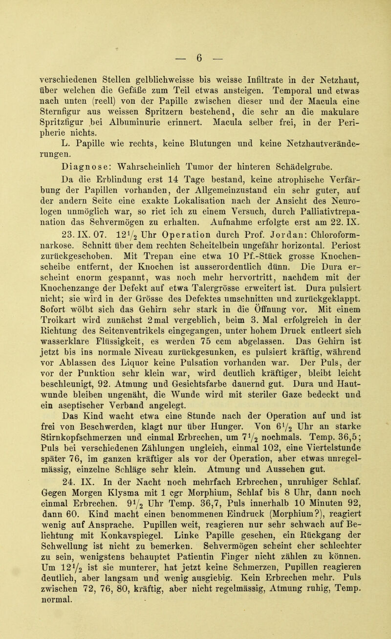 verschiedenen Stellen gelblichweisse bis weisse Infiltrate in der Netzhaut, über welchen die Gefäße zum Teil etwas ansteigen. Temporal und etwas nach unten (reell) von der Papille zwischen dieser und der Macula eine Sternfigur aus weissen Spritzern bestehend, die sehr an die makulare Spritzfigur bei Albuminurie erinnert. Macula selber frei, in der Peri- pherie nichts. L. Papille wie rechts, keine Blutungen und keine Netzhautverände- rungen. Diagnose: Wahrscheinlich Tumor der hinteren Schädelgrube. Da die Erblindung erst 14 Tage bestand, keine atrophische Verfär- bung der Papillen vorhanden, der Allgemeinzustand ein sehr guter, auf der andern Seite eine exakte Lokalisation nach der Ansicht des Neuro- logen unmöglich war, so riet ich zu einem Versuch, durch Palliativtrepa- nation das Sehvermögen zu erhalten. Aufnahme erfolgte erst am 22. IX. 23. IX. 07. 12V2 Uhr Operation durch Prof. Jordan: Chloroform- narkose. Schnitt über dem rechten Scheitelbein ungefähr horizontal. Periost zurückgeschoben. Mit Trepan eine etwa 10 Pf.-Stück grosse Knochen- scheibe entfernt, der Knochen ist ausserordentlich dünn. Die Dura er- scheint enorm gespannt, was noch mehr hervortritt, nachdem mit der Knochenzange der Defekt auf etwa Talergrösse erweitert ist. Dura pulsiert nicht; sie wird in der Grösse des Defektes umschnitten und zurückgeklappt. Sofort wölbt sich das Gehirn sehr stark in die Öffnung vor. Mit einem Troikart wird zunächst 2mal vergeblich, beim 3. Mal erfolgreich in der Richtung des Seitenventrikels eingegangen, unter hohem Druck entleert sich wasserklare Flüssigkeit, es werden 75 ccm abgelassen. Das Gehirn ist jetzt bis ins normale Niveau zurückgesunken, es pulsiert kräftig, während vor Ablassen des Liquor keine Pulsation vorhanden war. Der Puls, der vor der Punktion sehr klein war, wird deutlich kräftiger, bleibt leicht beschleunigt, 92. Atmung und Gesichtsfarbe dauernd gut. Dura und Haut- wunde bleiben ungenäht, die Wunde wird mit steriler Gaze bedeckt und ein aseptischer Verband angelegt. Das Kind wacht etwa eine Stunde nach der Operation auf und ist frei von Beschwerden, klagt nur über Hunger. Von 6y2 Uhr an starke Stirnkopfschmerzen und einmal Erbrechen, um 7*/2 nochmals. Temp. 36,5 ; Puls bei verschiedenen Zählungen ungleich, einmal 102, eine Viertelstunde später 76, im ganzen kräftiger als vor der Operation, aber etwas unregel- mässig, einzelne Schläge sehr klein. Atmung und Aussehen gut. 24. IX. In der Nacht noch mehrfach Erbrechen, unruhiger Schlaf. Gegen Morgen Klysma mit 1 cgr Morphium, Schlaf bis 8 Uhr, dann noch einmal Erbrechen. 9*/2 Uhr Temp. 36,7, Puls innerhalb 10 Minuten 92, dann 60. Kind macht einen benommenen Eindruck (Morphium?), reagiert wenig auf Ansprache. Pupillen weit, reagieren nur sehr schwach auf Be- lichtung mit Konkavspiegel. Linke Papille gesehen, ein Rückgang der Schwellung ist nicht zu bemerken. Sehvermögen scheint eher schlechter zu sein, wenigstens behauptet Patientin Finger nicht zählen zu können. Um 12J/2 ist sie munterer, hat jetzt keine Schmerzen, Pupillen reagieren deutlich, aber langsam und wenig ausgiebig. Kein Erbrechen mehr. Puls zwischen 72, 76, 80, kräftig, aber nicht regelmässig, Atmung ruhig, Temp. normal.