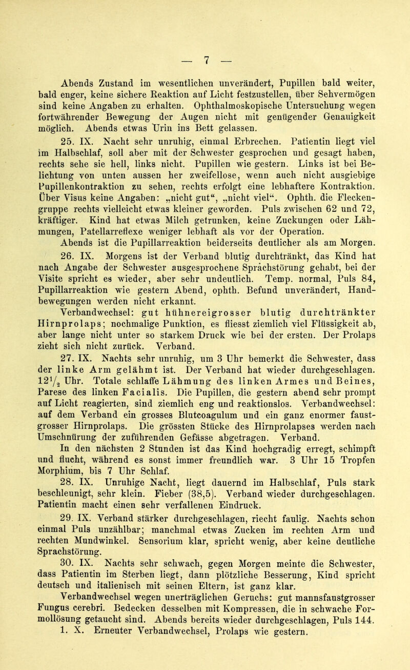 Abends Zustand im wesentlichen unverändert, Pupillen bald weiter, bald enger, keine sichere Reaktion auf Licht festzustellen, über Sehvermögen sind keine Angaben zu erhalten. Ophthalmoskopische Untersuchung wegen fortwährender Bewegung der Augen nicht mit genügender Genauigkeit möglich. Abends etwas Urin ins Bett gelassen. 25. IX. Nacht sehr unruhig, einmal Erbrechen. Patientin liegt viel im Halbschlaf, soll aber mit der Schwester gesprochen und gesagt haben, rechts sehe sie hell, links nicht. Pupillen wie gestern. Links ist bei Be- lichtung von unten aussen her zweifellose, wenn auch nicht ausgiebige Pupillenkontraktion zu sehen, rechts erfolgt eine lebhaftere Kontraktion. Über Visus keine Angaben: „nicht gut, „nicht viel. Ophth. die Flecken- gruppe rechts vielleicht etwas kleiner geworden. Puls zwischen 62 und 72, kräftiger. Kind hat etwas Milch getrunken, keine Zuckungen oder Läh- mungen, Patellarreflexe weniger lebhaft als vor der Operation. Abends ist die Pupillarreaktion beiderseits deutlicher als am Morgen. 26. IX. Morgens ist der Verband blutig durchtränkt, das Kind hat nach Angabe der Schwester ausgesprochene Sprachstörung gehabt, bei der Visite spricht es wieder, aber sehr undeutlich. Temp. normal, Puls 84, Pupillarreaktion wie gestern Abend, ophth. Befund unverändert, Hand- bewegungen werden nicht erkannt. Verbandwechsel: gut hühnereigrosser blutig durchtränkter Hirnprolaps; nochmalige Punktion, es fliesst ziemlich viel Flüssigkeit ab, aber lange nicht unter so starkem Druck wie bei der ersten. Der Prolaps zieht sich nicht zurück. Verband. 27. IX. Nachts sehr unruhig, um 3 Uhr bemerkt die Schwester, dass der linke Arm gelähmt ist. Der Verband hat wieder durchgeschlagen. 12ya Uhr. Totale schlaffe Lähmung des linken Armes und Beines, Parese des linken Facialis. Die Pupillen, die gestern abend sehr prompt auf Licht reagierten, sind ziemlich eng und reaktionslos. Verbandwechsel: auf dem Verband ein grosses Blutcoagulum und ein ganz enormer faust- grosser Hirnprolaps. Die grössten Stücke des Hirnprolapses werden nach Umschnürung der zuführenden Gefässe abgetragen. Verband. In den nächsten 2 Stunden ist das Kind hochgradig erregt, schimpft und flucht, während es sonst immer freundlich war. 3 Uhr 15 Tropfen Morphium, bis 7 Uhr Schlaf. 28. IX. Unruhige Nacht, liegt dauernd im Halbschlaf, Puls stark beschleunigt, sehr klein. Fieber (38,5). Verband wieder durchgeschlagen. Patientin macht einen sehr verfallenen Eindruck. 29. IX. Verband stärker durchgeschlagen, riecht faulig. Nachts schon einmal Puls unzählbar; manchmal etwas Zucken im rechten Arm und rechten Mundwinkel. Sensorium klar, spricht wenig, aber keine deutliche Sprachstörung. 30. IX. Nachts sehr schwach, gegen Morgen meinte die Schwester, dass Patientin im Sterben liegt, dann plötzliche Besserung, Kind spricht deutsch und italienisch mit seinen Eltern, ist ganz klar. Verbandwechsel wegen unerträglichen Geruchs: gut mannsfaustgrosser Fungus cerebri. Bedecken desselben mit Kompressen, die in schwache For- mollösung getaucht sind. Abends bereits wieder durchgeschlagen, Puls 144. 1. X. Erneuter Verbandwechsel^ Prolaps wie gestern.