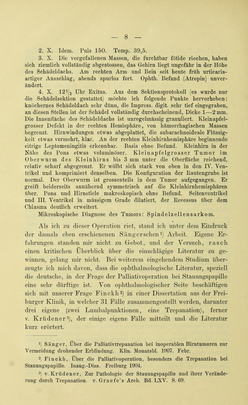 2. X. Idem. Puls 150. Temp. 39,5. 3. X. Die vorgefallenen Massen, die furchtbar fötide riechen, haben sich ziemlich vollständig abgestossen, das Gehirn liegt ungefähr in der Höhe des Schädeldachs. Am rechten Arm und Bein seit heute früh urticaria- artiger Ausschlag, abends spurlos fort. Ophth. Befund (Atropin) unver- ändert. 4. X. 12 ^2 Uhr Exitus. Aus dem Sektionsprotokoll (es wurde nur die Schädelsektion gestattet) möchte ich folgende Punkte hervorheben: knöchernes Schädeldach sehr dünn, die Impress. digit. sehr tief eingegraben, an diesen Stellen ist der Schädel vollständig durchscheinend, Dicke 1—2 mm. Die Innenfläche des Schädeldachs ist unregelmässig granuliert. Kleinapfel- grosser Defekt in der rechten Hemisphäre, von hämorrhagischen Massen begrenzt. Hirnwindungen etwas abgeplattet, die subarachnoideale Flüssig- keit etwas vermehrt, klar. An der rechten Kleinhirnhemisphäre beginnende eitrige Leptomeningitis erkennbar. Basis ohne Befund. Kleinhirn in der Nähe des Pons etwas voluminöser. Kleinapfe lg rosser Tumor im Ober wurm des Kleinhirns bis 3 mm unter die Oberfläche reichend, relativ scharf abgegrenzt. Er wölbt sich stark von oben in den IV. Ven- trikel und komprimiert denselben. Die Konfiguration der Rautengrube ist normal. Der Oberwurm ist grossenteils in dem Tumor aufgegangen. Er greift beiderseits annähernd symmetrisch auf die Kleinhirnhemisphären über. Pons und Hirnstiele makroskopisch ohne Befund. Seitenventrikel und III. Ventrikel in mässigem Grade dilatiert, der Recessus über dem Chiasma deutlich erweitert. Mikroskopische Diagnose des Tumors: Spindelzellensarkom. Als ich zu dieser Operation riet, stand ich unter dem Eindruck der damals eben erschienenen Sänger sehen1) Arbeit. Eigene Er- fahrungen standen mir nicht zu Gebot, und der Versuch, rasch einen kritischen Überblick über die einschlägige Literatur zu ge- winnen, gelang mir nicht. Bei weiterem eingehendem Studium über- zeugte ich mich davon, dass die ophthalmologische Literatur, speziell die deutsche, in der Frage der Palliativoperation bei Stauungspapille eine sehr dürftige ist. Von ophthalmologischer Seite beschäftigen sich mit unserer Frage Finckh2) in einer Dissertation aus der Frei- burger Klinik, in welcher 31 Fälle zusammengestellt werden, darunter drei eigene (zwei Lumbalpunktionen, eine Trepanation), ferner v. Kr ü den er3), der einige eigene Fälle mitteilt und die Literatur kurz erörtert. *) Sänger, Über die Palliativtrepanation bei inoperablen Hirntumoren zur Vermeidung drohender Erblindung. Klin. Monatsbl. 1907. Febr. 2) Finckh, Über die Palliativoperation, besonders die Trepanation bei Stauungspapille. Inaug.-Diss. Freiburg 1904. 3) v. Krüdener, Zur Pathologie der Stauungspapille und ihrer Verände- rung durch Trepanation, v. Graefe's Arch. Bd. LXV. S. 69.