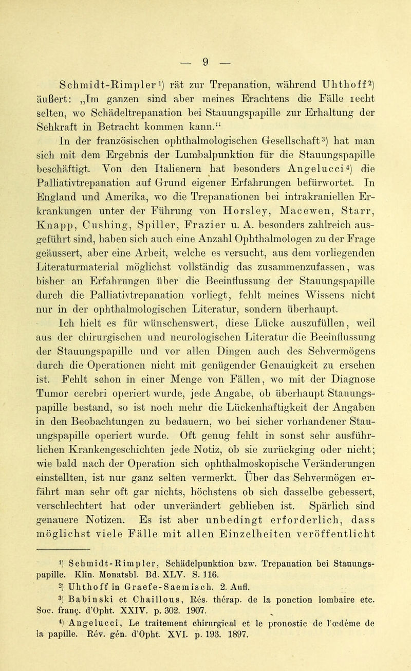 Schmidt-Rimpler !) rät zur Trepanation, während Uhthoff2) äußert: „Im ganzen sind aber meines Erachtens die Fälle recht selten, wo Schädeltrepanation bei Stauungspapille zur Erhaltung der Sehkraft in Betracht kommen kann. In der französischen ophthalmologischen G-esellschaft3) hat man sich mit dem Ergebnis der Lumbalpunktion für die Stauungspapille beschäftigt. Von den Italienern hat besonders Angelucci4) die Palliativtrepanation auf Grund eigener Erfahrungen befürwortet. In England und Amerika, wo die Trepanationen bei intrakranieilen Er- krankungen unter der Führung von Horsley, Macewen, Starr, Knapp, Cushing, Spiller, Frazier u. A. besonders zahlreich aus- geführt sind, haben sich auch eine Anzahl Ophthalmologen zu der Frage geäussert, aber eine Arbeit, welche es versucht, aus dem vorliegenden Literaturmaterial möglichst vollständig das zusammenzufassen, was bisher an Erfahrungen über die Beeinflussung der Stauungspapille durch die Palliativtrepanation vorliegt, fehlt meines Wissens nicht nur in der ophthalmologischen Literatur, sondern überhaupt. Ich hielt es für wünschenswert, diese Lücke auszufüllen, weil aus der chirurgischen und neurologischen Literatur die Beeinflussung der Stauungspapille und vor allen Dingen auch des Sehvermögens durch die Operationen nicht mit genügender Genauigkeit zu ersehen ist. Fehlt schon in einer Menge von Fällen, wo mit der Diagnose Tumor cerebri operiert wurde, jede Angabe, ob überhaupt Stauungs- papille bestand, so ist noch mehr die Lückenhaftigkeit der Angaben in den Beobachtungen zu bedauern, wo bei sicher vorhandener Stau- ungspapille operiert wurde. Oft genug fehlt in sonst sehr ausführ- lichen Krankengeschichten jede Notiz, ob sie zurückging oder nicht; wie bald nach der Operation sich ophthalmoskopische Veränderungen einstellten, ist nur ganz selten vermerkt. Über das Sehvermögen er- fährt man sehr oft gar nichts, höchstens ob sich dasselbe gebessert, verschlechtert hat oder unverändert geblieben ist. Spärlich sind genauere Notizen. Es ist aber unbedingt erforderlich, dass möglichst viele Fälle mit allen Einzelheiten veröffentlicht *) Schmidt-Rimpler, Schädelpunktion bzw. Trepanation bei Stauungs- papille. Klin. Monatsbl. Bd. XLV. S. 116. 2) Uhthoff in Graefe-Saemisch. 2. Aufl. 3) Babinski et Chaillous, Res. therap. de la ponction lombaire etc. Soc. franc. d'Opht, XXIV. p. 302. 1907. 4) Angelucci, Le traitement chirurgical et le pronostic de l'oedeme de la papille. Rev. gen. d'Opht. XVI. p. 193. 1897.