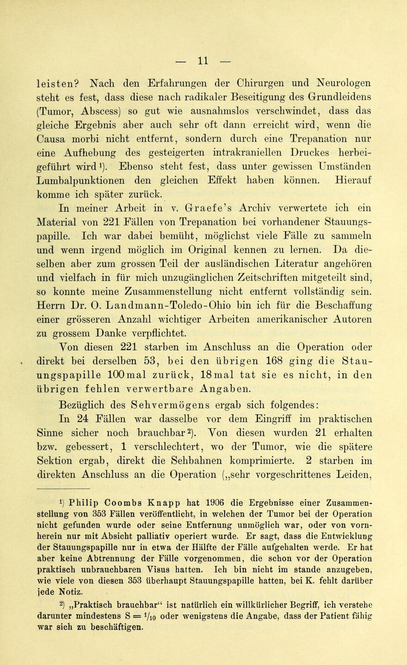 leisten? Nach den Erfahrungen der Chirurgen und Neurologen steht es fest, dass diese nach radikaler Beseitigung des Grundleidens (Tumor, Abseess) so gut wie ausnahmslos verschwindet, dass das gleiche Ergebnis aber auch sehr oft dann erreicht wird, wenn die Causa morbi nicht entfernt, sondern durch eine Trepanation nur eine Aufhebung des gesteigerten intrakraniellen Druckes herbei- geführt wird1). Ebenso steht fest, dass unter gewissen Umständen Lumbalpunktionen den gleichen Effekt haben können. Hierauf komme ich später zurück. In meiner Arbeit in v. G-raefe's Archiv verwertete ich ein Material von 221 Fällen von Trepanation bei vorhandener Stauungs- papille. Ich war dabei bemüht, möglichst viele Fälle zu sammeln und wenn irgend möglich im Original kennen zu lernen. Da die- selben aber zum grossen Teil der ausländischen Literatur angehören und vielfach in für mich unzugänglichen Zeitschriften mitgeteilt sind, so konnte meine Zusammenstellung nicht entfernt vollständig sein. Herrn Dr. 0. Landmann-Toledo-Ohio bin ich für die Beschaffung einer grösseren Anzahl wichtiger Arbeiten amerikanischer Autoren zu grossem Danke verpflichtet. Von diesen 221 starben im Anschluss an die Operation oder direkt bei derselben 53, bei den übrigen 168 ging die Stau- ungspapille lOOmal zurück, 18mal tat sie es nicht, in den übrigen fehlen verwertbare Angaben. Bezüglich des Sehvermögens ergab sich folgendes: In 24 Fällen war dasselbe vor dem Eingriff im praktischen Sinne sicher noch brauchbar2). Von diesen wurden 21 erhalten bzw. gebessert, 1 verschlechtert, wo der Tumor, wie die spätere Sektion ergab, direkt die Sehbahnen komprimierte. 2 starben im direkten Anschluss an die Operation („sehr vorgeschrittenes Leiden, 1) Philip Coombs Knapp hat 1906 die Ergebnisse einer Zusammen- stellung von 353 Fällen veröffentlicht, in welchen der Tumor bei der Operation nicht gefunden wurde oder seine Entfernung unmöglich war, oder von vorn- herein nur mit Absicht palliativ operiert wurde. Er sagt, dass die Entwicklung der Stauungspapille nur in etwa der Hälfte der Fälle aufgehalten werde. Er hat aber keine Abtrennung der Fälle vorgenommen, die schon vor der Operation praktisch unbrauchbaren Visus hatten. Ich bin nicht im stände anzugeben, wie viele von diesen 353 überhaupt Stauungspapille hatten, bei K. fehlt darüber jede Notiz. 2) „Praktisch brauchbar ist natürlich ein willkürlicher Begriff, ich verstehe darunter mindestens S = Vio oder wenigstens die Angabe, dass der Patient fähig war sich zu beschäftigen.