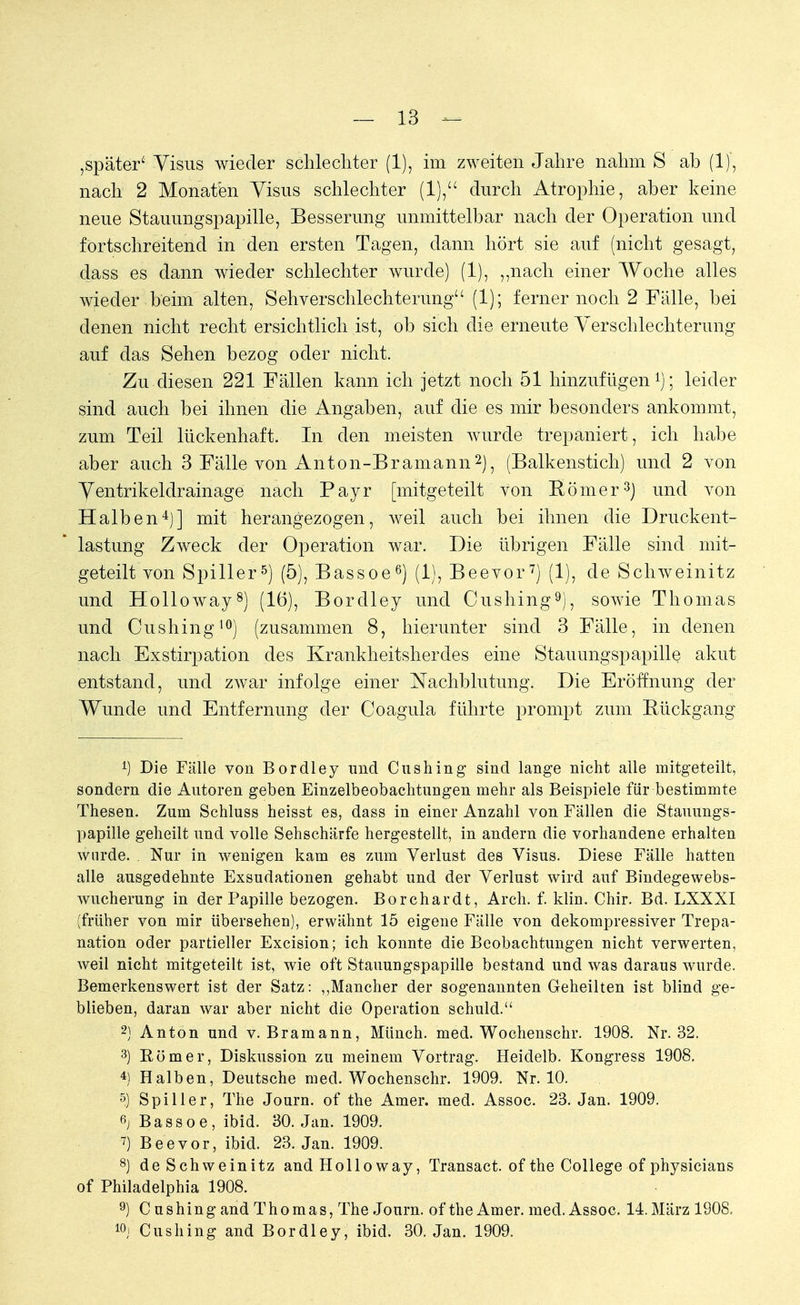 ,später' Visus wieder schlechter (1), im zweiten Jahre nahm S ab (1), nach 2 Monaten Visus schlechter (1), durch Atrophie, aber keine neue Stauungspapille, Besserung unmittelbar nach der Operation und fortschreitend in den ersten Tagen, dann hört sie auf (nicht gesagt, dass es dann wieder schlechter wurde) (1), „nach einer Woche alles wieder beim alten, Sehverschlechterung (1); ferner noch 2 Fälle, bei denen nicht recht ersichtlich ist, ob sich die erneute Verschlechterung auf das Sehen bezog oder nicht. Zu diesen 221 Fällen kann ich jetzt noch 51 hinzufügen1); leider sind auch bei ihnen die Angaben, auf die es mir besonders ankommt, zum Teil lückenhaft. In den meisten wurde trepaniert, ich habe aber auch 3 Fälle von Anton-Bramann2), (Balkenstich) und 2 von Ventrikeldrainage nach Payr [mitgeteilt von Römer3) und von Halben4)] mit herangezogen, weil auch bei ihnen die Druckent- lastung Zweck der Operation war. Die übrigen Fälle sind mit- geteilt von Spiller5) (5), Bassoe6) (1), Beevor7) (1), de Schweinitz und Holloway8) (16), Bordley und Cushing9), sowie Thomas und Cushing10) (zusammen 8, hierunter sind 3 Fälle, in denen nach Exstirpation des Krankheitsherdes eine Stauungspapille akut entstand, und zwar infolge einer Nachblutung. Die Eröffnung der Wunde und Entfernung der Coagula führte prompt zum Bückgang 1) Die Fälle von Bordley und Cushing sind lange nicht alle mitgeteilt, sondern die Autoren geben Einzelbeobachtungen mehr als Beispiele für bestimmte Thesen. Zum Schluss heisst es, dass in einer Anzahl von Fällen die Stauungs- papille geheilt und volle Sehschärfe hergestellt, in andern die vorhandene erhalten wurde. . Nur in wenigen kam es zum Verlust des Visus. Diese Fälle hatten alle ausgedehnte Exsudationen gehabt und der Verlust wird auf Bindegewebs- wucherung in der Papille bezogen. Borchardt, Arch. f. klin. Chir. Bd. LXXXI (früher von mir übersehen), erwähnt 15 eigene Fälle von dekompressiver Trepa- nation oder partieller Excision; ich konnte die Beobachtungen nicht verwerten, weil nicht mitgeteilt ist, wie oft Stauungspapille bestand und was daraus wurde. Bemerkenswert ist der Satz: „Mancher der sogenannten Geheilten ist blind ge- blieben, daran war aber nicht die Operation schuld. 2) Anton und v. Bramann, Münch, med. Wochenschr. 1908. Nr. 32. 3) Römer, Diskussion zu meinem Vortrag. Heidelb. Kongress 1908. 4) Halben, Deutsche med. Wochenschr. 1909. Nr. 10. 5) Spiller, The Journ. of the Amer. med. Assoc. 23. Jan. 1909. Bassoe, ibid. 30. Jan. 1909. *) Beevor, ibid. 23. Jan. 1909. 8) de Schweinitz and Hollo way, Transact. ofthe College of physicians of Philadelphia 1908. 9) C us hing and Thomas, The Journ. of the Amer. med. Assoc. 14. März 1908. 10j Cushing and Bordley, ibid. 30. Jan. 1909.