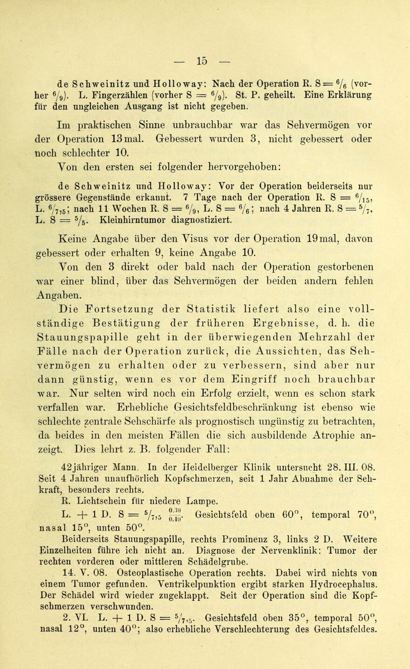 de Schweinitz und Holloway: Nach der Operation R. S=6/6 (vor her ß/9). L. Fingerzählen (vorher S = St. P. geheilt. Eine Erklärung für den ungleichen Ausgang ist nicht gegeben. Im praktischen Sinne unbrauchbar war das Sehvermögen vor der Operation 13 mal. Gebessert wurden 3, nicht gebessert oder noch schlechter 10. Von den ersten sei folgender hervorgehoben: de Schweinitz und Holloway: Vor der Operation beiderseits nur grössere Gegenstände erkannt. 7 Tage nach der Operation R. S = 6/i5> L. 6/7,5; nach 11 Wochen R. S = %, L. S = 6/6; nach 4 Jahren R. S = 5/7, L. S = 5/5- Kleinhirntumor diagnostiziert. Keine Angabe über den Visus vor der Operation 19 mal, davon gebessert oder erhalten 9, keine Angabe 10. Yon den 3 direkt oder bald nach der Operation gestorbenen war einer blind, über das Sehvermögen der beiden andern fehlen Angaben. Die Fortsetzung der Statistik liefert also eine voll- ständige Bestätigung der früheren Ergebnisse, d. h. die Stauungspapille geht in der überwiegenden Mehrzahl der Fälle nach der Operation zurück, die Aussichten, das Seh- vermögen zu erhalten oder zu verbessern, sind aber nur dann günstig, wenn es vor dem Eingriff noch brauchbar war. Nur selten wird noch ein Erfolg erzielt, wenn es schon stark verfallen war. Erhebliche Gesichtsfeldbeschränkung ist ebenso wie schlechte zentrale Sehschärfe als prognostisch ungünstig zu betrachten, da beides in den meisten Fällen die sich ausbildende Atrophie an- zeigt. Dies lehrt z. B. folgender Fall: 42jäkriger Mann. In der Heidelberger Klinik untersucht 28. III. 08. Seit 4 Jahren unaufhörlich Kopfschmerzen, seit 1 Jahr Abnahme der Seh- kraft, besonders rechts. R. Lichtschein für niedere Lampe. L. + 1 D. S = 5/7,5 jjjjj. Gesichtsfeld oben 60°, temporal 70°, nasal 15°, unten 50°. Beiderseits Stauungspapille, rechts Prominenz 3, links 2 D. Weitere Einzelheiten führe ich nicht an. Diagnose der Nervenklinik: Tumor der rechten vorderen oder mittleren Schädelgrube. 14. V. 08. Osteoplastische Operation rechts. Dabei wird nichts von einem Tumor gefunden. Ventrikelpunktion ergibt starken Hydrocephalus. Der Schädel wird wieder zugeklappt. Seit der Operation sind die Kopf- schmerzen verschwunden. 2. VI. L. + 1 D. S = 5/7.5- Gesichtsfeld oben 35°, temporal 50°, nasal 12°, unten 40°; also erhebliche Verschlechterung des Gesichtsfeldes.