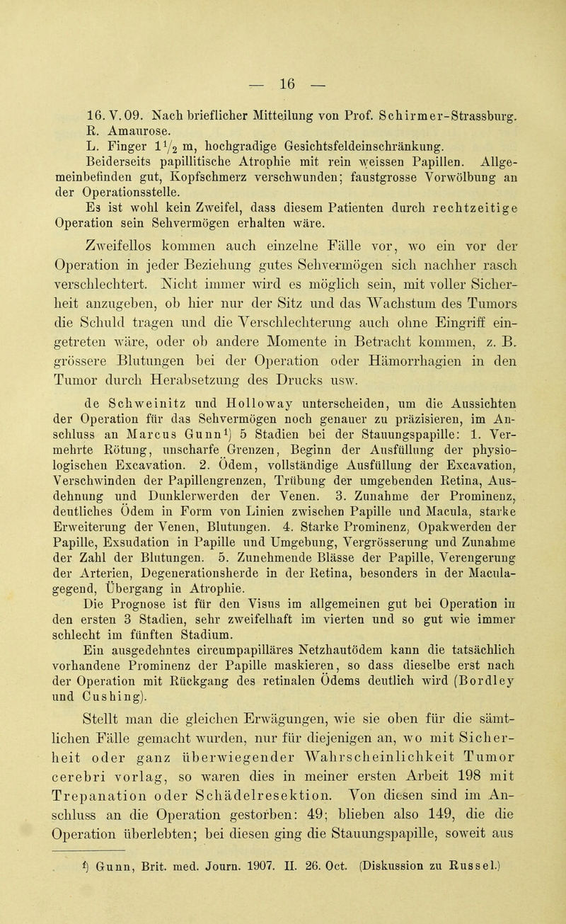 16. V. 09. Nach brieflicher Mitteilung von Prof. Schirmer-Strassburg, R. Amaurose. L. Finger iy2 m, hochgradige Gesichtsfeldeinschränkung. Beiderseits papillitische Atrophie mit rein weissen Papillen. Allge- meinbefinden gut, Kopfschmerz verschwunden; faustgrosse Vorwölbung an der Operationsstelle. Es ist wohl kein Zweifel, dass diesem Patienten durch rechtzeitige Operation sein Sehvermögen erhalten wäre. Zweifellos kommen auch einzelne Fälle vor, wo ein vor der Operation in jeder Beziehung gutes Sehvermögen sich nachher rasch verschlechtert. Nicht immer wird es möglich sein, mit voller Sicher- heit anzugeben, ob hier nur der Sitz und das Wachstum des Tumors die Schuld tragen und die Verschlechterung auch ohne Eingriff ein- getreten wäre, oder ob andere Momente in Betracht kommen, z. B, grössere Blutungen bei der Operation oder Hämorrhagien in den Tumor durch Herabsetzung des Drucks usw. de Schweinitz und Holloway unterscheiden, um die Aussichten der Operation für das Sehvermögen noch genauer zu präzisieren, im An- schluss an Marcus Gunn1) 5 Stadien bei der Stauungspapille: 1. Ver- mehrte Rötung, unscharfe Grenzen, Beginn der Ausfüllung der physio- logischen Excavation. 2. Odem, vollständige Ausfüllung der Excavation, Verschwinden der Papiliengrenzen, Trübung der umgebenden Retina, Aus- dehnung und Dunklerwerden der Venen. 3. Zunahme der Prominenz, deutliches Ödem in Form von Linien zwischen Papille und Macula, starke Erweiterung der Venen, Blutungen. 4. Starke Prominenz, Opakwerden der Papille, Exsudation in Papille und Umgebung, Vergrösserung und Zunahme der Zahl der Blutungen. 5. Zunehmende Blässe der Papille, Verengerung der Arterien, Degenerationsherde in der Retina, besonders in der Macula- gegend, Übergang in Atrophie. Die Prognose ist für den Visus im allgemeinen gut bei Operation in den ersten 3 Stadien, sehr zweifelhaft im vierten und so gut wie immer schlecht im fünften Stadium. Ein ausgedehntes circumpapilläres Netzhautödem kann die tatsächlich vorhandene Prominenz der Papille maskieren, so dass dieselbe erst nach der Operation mit Rückgang des retinalen Odems deutlich wird (Bordley und Cushing). Stellt man die gleichen Erwägungen, wie sie oben für die sämt- lichen Fälle gemacht wurden, nur für diejenigen an, wo mit Sicher- heit oder ganz überwiegender Wahrscheinlichkeit Tumor cerebri vorlag, so waren dies in meiner ersten Arbeit 198 mit Trepanation oder Schädelresektion. Von diesen sind im An- schluss an die Operation gestorben: 49; blieben also 149, die die Operation überlebten; bei diesen ging die Stauungspapille, soweit aus