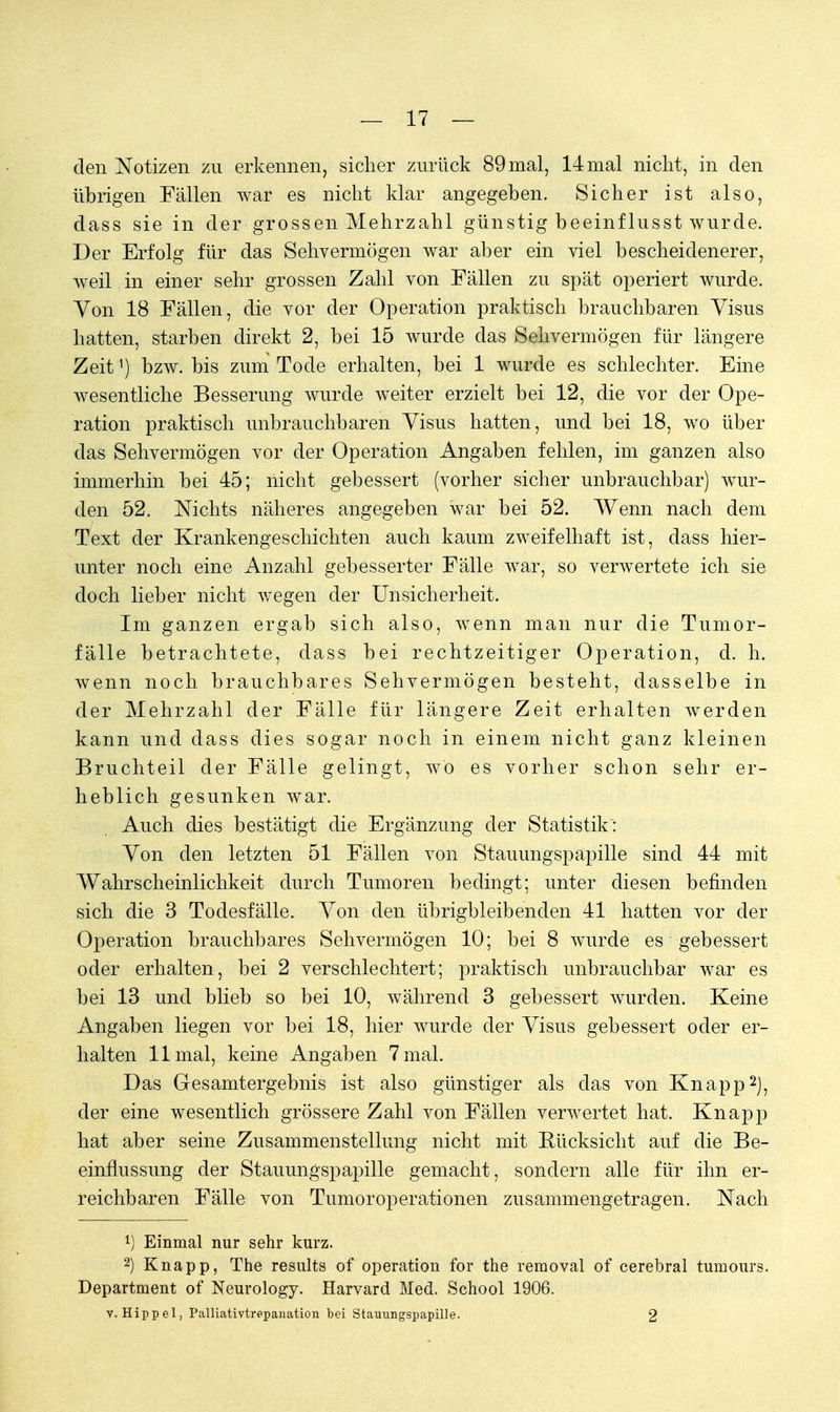 den Notizen zu erkennen, sicher zurück 89 mal, 14 mal nicht, in den übrigen Fällen war es nicht klar angegeben. Sicher ist also, dass sie in der grossen Mehrzahl günstig beeinflusst wurde. Der Erfolg für das Sehvermögen war aber ein viel bescheidenerer, weil in einer sehr grossen Zahl von Fällen zu spät operiert wurde. Von 18 Fällen, die vor der Operation praktisch brauchbaren Visus hatten, starben direkt 2, bei 15 wurde das Sehvermögen für längere Zeit1) bzw. bis zum Tode erhalten, bei 1 wurde es schlechter. Eine wesentliche Besserung wurde weiter erzielt bei 12, die vor der Ope- ration praktisch unbrauchbaren Visus hatten, und bei 18, wo über das Sehvermögen vor der Operation Angaben fehlen, im ganzen also immerhin bei 45; nicht gebessert (vorher sicher unbrauchbar) wur- den 52. Nichts näheres angegeben war bei 52. Wenn nach dem Text der Krankengeschichten auch kaum zweifelhaft ist, class hier- unter noch eine Anzahl gebesserter Fälle war, so verwertete ich sie doch lieber nicht wegen der Unsicherheit. Im ganzen ergab sich also, wenn man nur die Tumor- fälle betrachtete, dass bei rechtzeitiger Operation, d. h. wenn noch brauchbares Sehvermögen besteht, dasselbe in der Mehrzahl der Fälle für längere Zeit erhalten werden kann und dass dies sogar noch in einem nicht ganz kleinen Bruchteil der Fälle gelingt, wo es vorher schon sehr er- heblich gesunken war. Auch dies bestätigt die Ergänzung der Statistik: Von den letzten 51 Fällen von Stauungspapille sind 44 mit Wahrscheinlichkeit durch Tumoren bedingt; unter diesen befinden sich die 3 Todesfälle. Von den übrigbleibenden 41 hatten vor der Operation brauchbares Sehvermögen 10; bei 8 wurde es gebessert oder erhalten, bei 2 verschlechtert; praktisch unbrauchbar war es bei 13 und blieb so bei 10, während 3 gebessert wurden. Keine Angaben liegen vor bei 18, hier wurde der Visus gebessert oder er- halten 11 mal, keine Angaben 7 mal. Das Gesamtergebnis ist also günstiger als das von Knapp2), der eine wesentlich grössere Zahl von Fällen verwertet hat. Knapp hat aber seine Zusammenstellung nicht mit Bücksicht auf die Be- einflussung der Stauungspapille gemacht, sondern alle für ihn er- reichbaren Fälle von Tumoroperationen zusammengetragen. Nach 1) Einmal nur sehr kurz. 2) Knapp, The results of Operation for the reraoval of cerebral tumours. Department of Neurology. Harvard Med. School 1906. V.Hippel, Palliativtrepanation bei Stauungspapille. 2