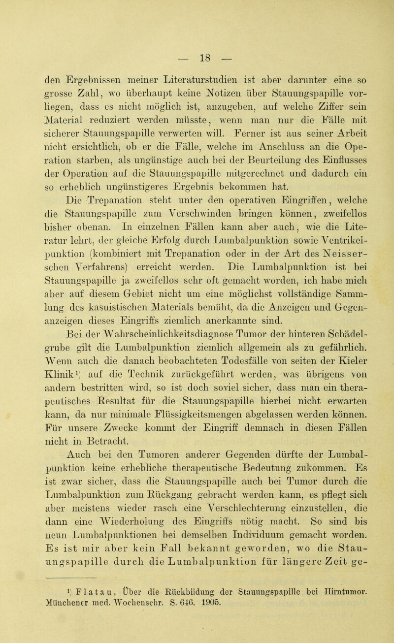 den Ergebnissen meiner Literaturstudien ist aber darunter eine so grosse Zahl, wo überhaupt keine Notizen über Stauungspapille vor- liegen, dass es nicht möglich ist, anzugeben, auf welche Ziffer sein Material reduziert werden müsste, wenn man nur die Fälle mit sicherer Stauungspapille verwerten will. Ferner ist aus seiner Arbeit nicht ersichtlich, ob er die Fälle, welche im Anschluss an die Ope- ration starben, als ungünstige auch bei der Beurteilung des Einflusses der Operation auf die Stauungspapille mitgerechnet und dadurch ein so erheblich ungünstigeres Ergebnis bekommen hat. Die Trepanation steht unter den operativen Eingriffen, welche die Stauungspapille zum Verschwinden bringen können, zweifellos bisher obenan. In einzelnen Fällen kann aber auch, wie die Lite- ratur lehrt, der gleiche Erfolg durch Lumbalpunktion sowie Ventrikei- punktion (kombiniert mit Trepanation oder in der Art des Neisser- sehen Verfahrens) erreicht werden. Die Lumbalpunktion ist bei Stauungspapille ja zweifellos sehr oft gemacht worden, ich habe mich aber auf diesem Gebiet nicht um eine möglichst vollständige Samm- lung des kasuistischen Materials bemüht, da die Anzeigen und Gegen- anzeigen dieses Eingriffs ziemlich anerkannte sind. Bei der Wahrscheinlichkeitsdiagnose Tumor der hinteren Schädel- grube gilt die Lumbalpunktion ziemlich allgemein als zu gefährlich. Wenn auch die danach beobachteten Todesfälle von Seiten der Kieler Klinik1) auf die Technik zurückgeführt werden, was übrigens von andern bestritten wird, so ist doch soviel sicher, dass man ein thera- peutisches Resultat für die Stauungspapille hierbei nicht erwarten kann, da nur minimale Flüssigkeitsmengen abgelassen werden können. Für unsere Zwecke kommt der Eingriff demnach in diesen Fällen nicht in Betracht. Auch bei den Tumoren anderer Gegenden dürfte der Lumbal- punktion keine erhebliche therapeutische Bedeutung zukommen. Es ist zwar sicher, dass die Stauungspapille auch bei Tumor durch die Lumbalpunktion zum Rückgang gebracht werden kann, es pflegt sich aber meistens wieder rasch eine Verschlechterung einzustellen, die dann eine Wiederholung des Eingriffs nötig macht. So sind bis neun Lumbalpunktionen bei demselben Individuum gemacht worden. Es ist mir aber kein Fall bekannt geworden, wo die Stau- ungspapille durch die Lumbalpunktion für längere Zeit ge- J) F1 a t a u , Über die Rückbildung der Stauungspapille bei Hirntumor. Münchener med. Wochenschr. S. 646. 1905.