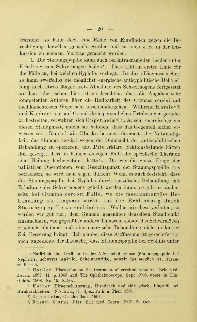 feststeht, so kann doch eine Reihe von Einwänden gegen die Be- rechtigung derselben gemacht werden und ist auch z. B. in der Dis- kussion zu meinem Vortrag gemacht worden. 1. Die Stauungspapille kann auch bei intrakraniellen Leiden unter Erhaltung von Sehvermögen heilen1). Dies trifft in erster Linie für die Fälle zu, bei welchen Syphilis vorliegt. Ist diese Diagnose sicher, so kann zweifellos die möglichst energische antisyphilitische Behand- lung noch etwas länger trotz Abnahme des Sehvermögens fortgesetzt werden, aber schon hier ist zu beachten, dass die Angaben sehr kompetenter Autoren über die Heilbarkeit des Gumma cerebri auf medikamentösem Wege sehr auseinandergehen. Während Hörsley2) und Kocher3) sie auf Grund ihrer persönlichen Erfahrungen gerade- zu bestreiten, verwahren sich Oppenheim4) u. A. sehr energisch gegen diesen Standpunkt, indem sie betonen, dass das Gegenteil sicher er- wiesen sei. Kussel wie Clarke betonen ihrerseits die Notwendig- keit, das Gumma cerebri wegen der Ohnmacht der antisyphilitischen Behandlung zu operieren, und Pitt erklärt, Sektionsbefunde hätten ihm gezeigt, dass in keinem einzigen Falle die spezifische Therapie eine Heilung herbeigeführt hatte5). Da wir die ganze Frage der palliativen Operationen vom Gesichtspunkt der Stauungspapille aus betrachten, so wird man sagen dürfen: Wenn es auch feststeht, dass die Stauungspapille bei Syphilis durch spezifische Behandlung mit Erhaltung des Sehvermögens geheilt werden kann, so gibt es ander- seits bei Gumma cerebri Fälle, wo die medikamentöse Be- handlung zu langsam wirkt, um die Erblindung durch Stauungspapille zu verhindern. Wollen wir diese verhüten, so werden wir gut tun, dem Gumma gegenüber denselben Standpunkt einzunehmen, wie gegenüber andern Tumoren, sobald das Sehvermögen erheblich abnimmt und eine energische Behandlung nicht in kurzer Zeit Besserung bringt. Ich glaube, diese Auffassung ist gerechtfertigt auch angesichts der Tatsache, dass Stauungspapille bei Syphilis unter !) Natürlich sind Irrtümer in der Allgemeindiagnose (Stauungspapille bei Nephritis, schwerer Anämie, Scheinneuritis), soweit das möglich ist, auszu- schliessen. 2) Horsley, Discussion on the treatment of cerebral tumours. Brit. med. Journ. 1893, II. p. 1365 and The Ophthalmoscope. Sept. 1908, übers, in Clin. Ophth. 1908. No. 19. S. 307. 3j Kocher, Hirnerschütterung, Hirndruck und chirurgische Eingriffe bei Hirnkrankheiten. Nothnagel, Spez. Path. u. Ther. 1901. 4) Oppenheim, Geschwülste. 1902. 5) Rüssel, Clarke, Pitt, Brit. med. Journ. 1907. 26. Oct.