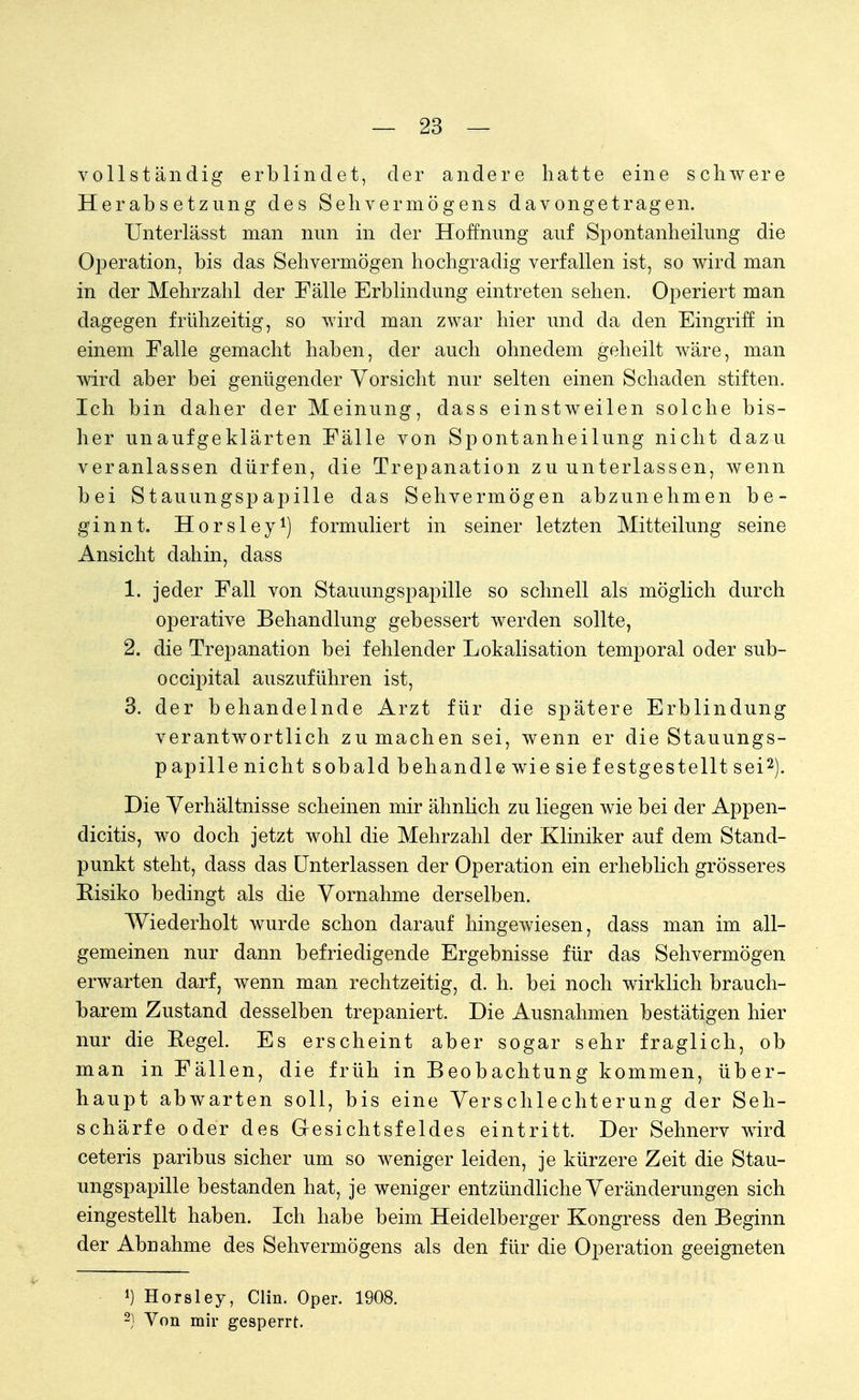vollständig erblindet, der andere hatte eine schwere Herabsetzung des Sehvermögens davongetragen. Unterlässt man nun in der Hoffnung auf Spontanheilung die Operation, bis das Sehvermögen hochgradig verfallen ist, so wird man in der Mehrzahl der Fälle Erblindung eintreten sehen. Operiert man dagegen frühzeitig, so wird man zwar hier und da den Eingriff in einem Falle gemacht haben, der auch ohnedem geheilt wäre, man wird aber bei genügender Vorsicht nur selten einen Schaden stiften. Ich bin daher der Meinung, dass einstweilen solche bis- her unaufgeklärten Fälle von Spontanheilung nicht dazu veranlassen dürfen, die Trepanation zu unterlassen, wenn bei Stauungspapille das Sehvermögen abzunehmen be- ginnt. Horsley1) formuliert in seiner letzten Mitteilung seine Ansicht dahin, dass 1. jeder Fall von Stauungspapille so schnell als möglich durch operative Behandlung gebessert werden sollte, 2. die Trepanation bei fehlender Lokalisation temporal oder sub- occipital auszuführen ist, 3. der behandelnde Arzt für die spätere Erblindung verantwortlich zu machen sei, wenn er die Stauungs- papille nicht sobald behandle wie sie festgestellt sei2). Die Verhältnisse scheinen mir ähnlich zu liegen wie bei der Appen- dicitis, wo doch jetzt wohl die Mehrzahl der Kliniker auf dem Stand- punkt steht, dass das Unterlassen der Operation ein erheblich grösseres Risiko bedingt als die Vornahme derselben. Wiederholt wurde schon darauf hingewiesen, dass man im all- gemeinen nur dann befriedigende Ergebnisse für das Sehvermögen erwarten darf, wenn man rechtzeitig, d. h. bei noch wirklich brauch- barem Zustand desselben trepaniert. Die Ausnahmen bestätigen hier nur die Regel. Es erscheint aber sogar sehr fraglich, ob man in Fällen, die früh in Beobachtung kommen, über- haupt abwarten soll, bis eine Verschlechterung der Seh- schärfe oder des Gesichtsfeldes eintritt. Der Sehnerv wird ceteris paribus sicher um so weniger leiden, je kürzere Zeit die Stau- ungspapille bestanden hat, je weniger entzündliche Veränderungen sich eingestellt haben. Ich habe beim Heidelberger Kongress den Beginn der Abnahme des Sehvermögens als den für die Operation geeigneten 1) Horsley, Clin. Oper. 1908. 2) Von mir gesperrt.