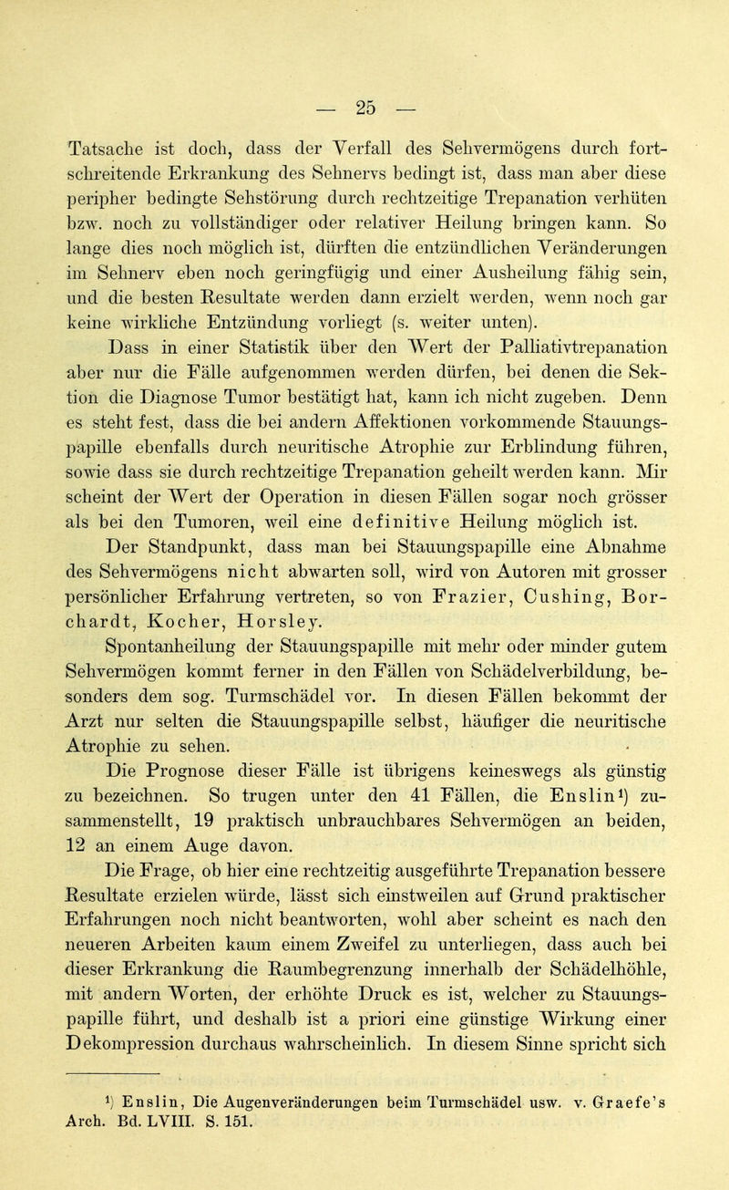 Tatsache ist doch, dass der Verfall des Sehvermögens durch fort- schreitende Erkrankung des Sehnervs bedingt ist, dass man aber diese peripher bedingte Sehstörung durch rechtzeitige Trepanation verhüten bzw. noch zu vollständiger oder relativer Heilung bringen kann. So lange dies noch möglich ist, dürften die entzündlichen Veränderungen im Sehnerv eben noch geringfügig und einer Ausheilung fähig sein, und die besten Resultate werden dann erzielt werden, wenn noch gar keine wirkliche Entzündung vorliegt (s. weiter unten). Dass in einer Statistik über den Wert der Palliativtrepanation aber nur die Fälle aufgenommen werden dürfen, bei denen die Sek- tion die Diagnose Tumor bestätigt hat, kann ich nicht zugeben. Denn es steht fest, dass die bei andern Affektionen vorkommende Stauungs- papille ebenfalls durch neuritische Atrophie zur Erblindung führen, sowie dass sie durch rechtzeitige Trepanation geheilt werden kann. Mir scheint der Wert der Operation in diesen Fällen sogar noch grösser als bei den Tumoren, weil eine definitive Heilung möglich ist. Der Standpunkt, dass man bei Stauungspapille eine Abnahme des Sehvermögens nicht abwarten soll, wird von Autoren mit grosser persönlicher Erfahrung vertreten, so von Frazier, Cushing, Bor- chardt, Kocher, Horsley. Spontanheilung der Stauungspapille mit mehr oder minder gutem Sehvermögen kommt ferner in den Fällen von Schädelverbildung, be- sonders dem sog. Turmschädel vor. In diesen Fällen bekommt der Arzt nur selten die Stauungspapille selbst, häufiger die neuritische Atrophie zu sehen. Die Prognose dieser Fälle ist übrigens keineswegs als günstig zu bezeichnen. So trugen unter den 41 Fällen, die Enslin1) zu- sammenstellt, 19 praktisch unbrauchbares Sehvermögen an beiden, 12 an einem Auge davon. Die Frage, ob hier eine rechtzeitig ausgeführte Trepanation bessere Resultate erzielen würde, lässt sich einstweilen auf Grund praktischer Erfahrungen noch nicht beantworten, wohl aber scheint es nach den neueren Arbeiten kaum einem Zweifel zu unterliegen, dass auch bei dieser Erkrankung die Kaumbegrenzung innerhalb der Schädelhöhle, mit andern Worten, der erhöhte Druck es ist, welcher zu Stauungs- papille führt, und deshalb ist a priori eine günstige Wirkung einer Dekompression durchaus wahrscheinlich. In diesem Sinne spricht sich 4) Enslin, Die Augenveränderungen beim Turmschädel usw. v. Graefe's Arch. Bd. LVIII. S. 151.