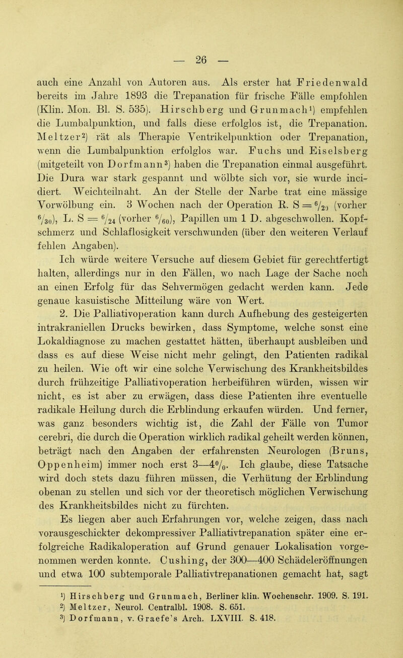 auch eine Anzahl von Autoren aus. Als erster hat Friedenwald bereits im Jahre 1893 die Trepanation für frische Fälle empfohlen (Klin. Mon. Bl. S. 535). Hirschberg und Grunmach1) empfehlen die Lumbalpunktion, und falls diese erfolglos ist, die Trepanation. Meitzer2) rät als Therapie Ventrikelpunktion oder Trepanation, wenn die Lumbalpunktion erfolglos war. Fuchs und Eiseisberg (mitgeteilt von Dorf mann3) haben die Trepanation einmal ausgeführt. Die Dura war stark gespannt und wölbte sich vor, sie wurde inci- diert. Weichteilnaht. An der Stelle der Narbe trat eine massige Vorwölbung ein. 3 Wochen nach der Operation E. S = 6/2o (vorher 6/3o), L. S = %ju (vorher 6/60)7 Papillen um 1 D. abgeschwollen. Kopf- schmerz und Schlaflosigkeit verschwunden (über den weiteren Verlauf fehlen Angaben). Ich würde weitere Versuche auf diesem Gebiet für gerechtfertigt halten, allerdings nur in den Fällen, wo nach Lage der Sache noch an einen Erfolg für das Sehvermögen gedacht werden kann. Jede genaue kasuistische Mitteilung wäre von Wert. 2. Die Palliativoperation kann durch Aufhebung des gesteigerten intrakraniellen Drucks bewirken, dass Symptome, welche sonst eine Lokaldiagnose zu machen gestattet hätten, überhaupt ausbleiben und dass es auf diese Weise nicht mehr gelingt, den Patienten radikal zu heilen. Wie oft wir eine solche Verwischung des Krankheitsbildes durch frühzeitige Palliativoperation herbeiführen würden, wissen wir nicht, es ist aber zu erwägen, dass diese Patienten ihre eventuelle radikale Heilung durch die Erblindung erkaufen würden. Und ferner, was ganz besonders wichtig ist, die Zahl der Fälle von Tumor cerebri, die durch die Operation wirklich radikal geheilt werden können, beträgt nach den Angaben der erfahrensten Neurologen (Bruns, Oppenheim) immer noch erst 3—4°/o- Ich glaube, diese Tatsache wird doch stets dazu führen müssen, die Verhütung der Erblindung obenan zu stellen und sich vor der theoretisch möglichen Verwischung des Krankheitsbildes nicht zu fürchten. Es liegen aber auch Erfahrungen vor, welche zeigen, dass nach vorausgeschickter dekompressiver Palliativtrepanation später eine er- folgreiche Eadikaloperation auf Grund genauer Lokalisation vorge- nommen werden konnte. Cushing, der 300—400 Schädeleröffnungen und etwa 100 subtemporale Palliativtrepanationen gemacht hat, sagt 1) Hirschberg und Grunmach, Berliner klin. Wochenschr. 1909. S. 191, 2) Meitzer, Neurol. Centralbl. 1908. S. 651. 3) Dorfmann, v. Graefe's Arch. LXVIII. S. 418.