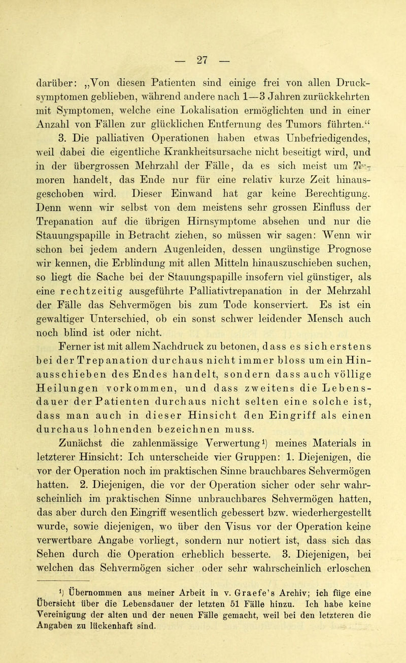 darüber: „Von diesen Patienten sind einige frei von allen Druck- symptomen geblieben, während andere nach 1—3 Jahren zurückkehrten mit Symptomen, welche eine Lokalisation ermöglichten und in einer Anzahl von Fällen zur glücklichen Entfernung des Tumors führten. 3. Die palliativen Operationen haben etwas Unbefriedigendes, weil dabei die eigentliche Krankheitsursache nicht beseitigt wird, und in der übergrossen Mehrzahl der Fälle, da es sich meist um Tu- moren handelt, das Ende nur für eine relativ kurze Zeit hinaus- geschoben wird. Dieser Einwand hat gar keine Berechtigung. Denn wenn wir selbst von dem meistens sehr grossen Einfluss der Trepanation auf die übrigen Hirnsymptome absehen und nur die Stauungspapille in Betracht ziehen, so müssen wir sagen: Wenn wir schon bei jedem andern Augenleiden, dessen ungünstige Prognose wir kennen, die Erblindung mit allen Mitteln hinauszuschieben suchen, so liegt die Sache bei der Stauungspapille insofern viel günstiger, als eine rechtzeitig ausgeführte Palliativtrepanation in der Mehrzahl der Fälle das Sehvermögen bis zum Tode konserviert. Es ist ein gewaltiger Unterschied, ob ein sonst schwer leidender Mensch auch noch blind ist oder nicht. Ferner ist mit allem Nachdruck zu betonen, dass es sicherstens bei derTrepanation durchaus nicht immer bloss um ein Hin- ausschieben des Endes handelt, sondern dass auch völlige Heilungen vorkommen, und dass zweitens die Lebens- dauer der Patienten durchaus nicht selten eine solche ist, dass man auch in dieser Hinsicht den Eingriff als einen durchaus lohnenden bezeichnen muss. Zunächst die zahlenmässige Verwertung1) meines Materials in letzterer Hinsicht: Ich unterscheide vier Gruppen: 1. Diejenigen, die vor der Operation noch im praktischen Sinne brauchbares Sehvermögen hatten. 2. Diejenigen, die vor der Operation sicher oder sehr wahr- scheinlich im praktischen Sinne unbrauchbares Sehvermögen hatten, das aber durch den Eingriff wesentlich gebessert bzw. wiederhergestellt wurde, sowie diejenigen, wo über den Visus vor der Operation keine verwertbare Angabe vorliegt, sondern nur notiert ist, dass sich das Sehen durch die Operation erheblich besserte. 3. Diejenigen, bei welchen das Sehvermögen sicher oder sehr wahrscheinlich erloschen 1) Übernommen aus meiner Arbeit in v. Graefe's Archiv; ich füge eine Übersicht über die Lebensdauer der letzten 51 Fälle hinzu. Ich habe keine Vereinigung der alten und der neuen Fälle gemacht, weil bei den letzteren die Angaben zu lückenhaft sind.