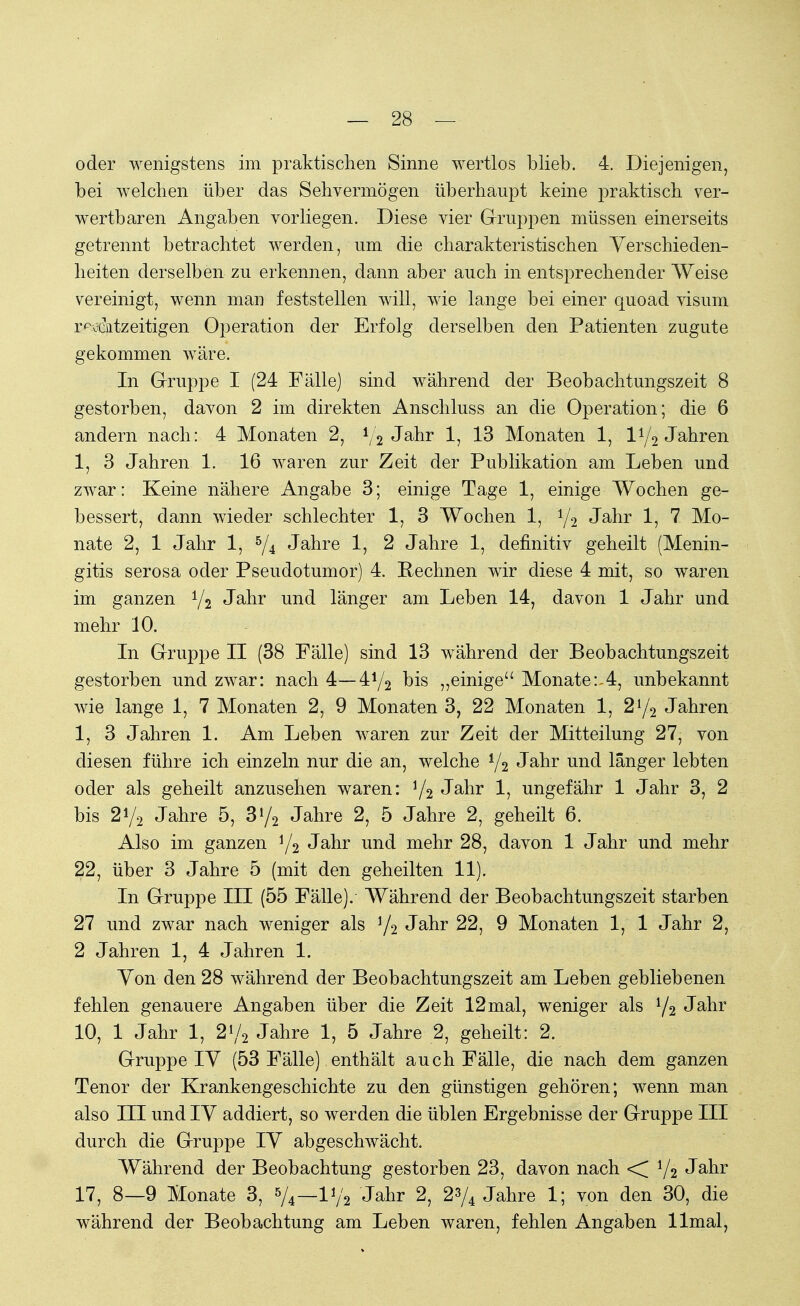 oder wenigstens im praktischen Sinne wertlos blieb. 4. Diejenigen, bei welchen über das Sehvermögen überhaupt keine praktisch ver- wertbaren Angaben vorliegen. Diese vier Gruppen müssen einerseits getrennt betrachtet werden, um die charakteristischen Verschieden- heiten derselben zu erkennen, dann aber auch in entsprechender Weise vereinigt, wenn man feststellen will, wie lange bei einer quoad visum rechtzeitigen Operation der Erfolg derselben den Patienten zugute gekommen wäre. In Gruppe I (24 Fälle) sind während der Beobachtungszeit 8 gestorben, davon 2 im direkten Anschluss an die Operation; die 6 andern nach: 4 Monaten 2, */2 Jahr 1? 13 Monaten 1, iy2 Jahren 1, 3 Jahren 1. 16 waren zur Zeit der Publikation am Leben und zwar: Keine nähere Angabe 3; einige Tage 1, einige Wochen ge- bessert, dann wieder schlechter 1, 3 Wochen 1, y2 Jahr 1, 7 Mo- nate 2, 1 Jahr 1, 5/4 Jahre 1, 2 Jahre 1, definitiv geheilt (Menin- gitis serosa oder Pseudotumor) 4. Rechnen wir diese 4 mit, so waren im ganzen y2 Jahr und länger am Leben 14, davon 1 Jahr und mehr 10. In Gruppe II (38 Fälle) sind 13 während der Beobachtungszeit gestorben und zwar: nach 4— 4j/2 bis „einige Monate:-4, unbekannt wie lange 1, 7 Monaten 2, 9 Monaten 3, 22 Monaten 1, 2y2 Jahren 1, 3 Jahren 1. Am Leben waren zur Zeit der Mitteilung 27, von diesen führe ich einzeln nur die an, welche i/2 Jahr und länger lebten oder als geheilt anzusehen waren: y2 Jahr 1, ungefähr 1 Jahr 3, 2 bis 2i/2 Jahre 5, 3{/2 Jahre 2, 5 Jahre 2, geheilt 6. Also im ganzen y2 Jahr und mehr 28, davon 1 Jahr und mehr 22, über 3 Jahre 5 (mit den geheilten 11). In Gruppe III (55 Fälle). Während der Beobachtungszeit starben 27 und zwar nach weniger als i/2 Jahr 22, 9 Monaten 1, 1 Jahr 2, 2 Jahren 1, 4 Jahren 1. Von den 28 während der Beobachtungszeit am Leben gebliebenen fehlen genauere Angaben über die Zeit 12mal, weniger als l/2 Jahr 10, 1 Jahr 1, 2y2 Jahre 1, 5 Jahre 2, geheilt: 2. Gruppe IV (53 Fälle) enthält auch Fälle, die nach dem ganzen Tenor der Krankengeschichte zu den günstigen gehören; wenn man also III und IV addiert, so werden die üblen Ergebnisse der Gruppe III durch die Gruppe IV abgeschwächt. Während der Beobachtung gestorben 23, davon nach < */2 Jahr 17, 8—9 Monate 3, */A—V/2 Jahr 2, 2% Jahre 1; von den 30, die während der Beobachtung am Leben waren, fehlen Angaben llmal,