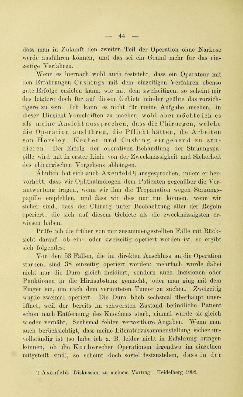 dass man in Zukunft den zweiten Teil der Operation ohne Narkose werde ausführen können, und das sei ein Grund mehr für das ein- zeitige Verfahren. Wenn es hiernach wohl auch feststeht, dass ein Oparateur mit den Erfahrungen Oushings mit dem einzeitigen Verfahren ebenso gute Erfolge erzielen kann, wie mit dem zweizeitigen, so scheint mir das letztere doch für auf diesem Gebiete minder geübte das vorsich- tigere zu sein. Ich kann es nicht für meine Aufgabe ansehen, in dieser Hinsicht Vorschriften zu machen, wohl aber möchte ich es als meine Ansicht aussprechen, dass die Chirurgen, welche die Operation ausführen, die Pflicht hätten, die Arbeiten von Horsley, Kocher und Cushing eingehend zu stu- dieren. Der Erfolg der operativen Behandlung der Stauungspa- pille wird mit in erster Linie von der Zweckmässigkeit und Sicherheit des chirurgischen Vorgehens abhängen. Ahnlich hat sich auch Axenfeld1) ausgesprochen, indem er her- vorhebt, dass wir Ophthalmologen dem Patienten gegenüber die Ver- antwortung tragen, wenn wir ihm die Trepanation wegen Stauungs- papille empfehlen, und dass wir dies nur tun können, wenn wir sicher sind, dass der Chirurg unter Beobachtung aller der Regeln operiert, die sich auf diesem Gebiete als die zweckmässigsten er- wiesen haben. Prüfe ich die früher von mir zusammengestellten Fälle mit Rück- sicht darauf, ob ein- oder zweizeitig operiert worden ist, so ergibt sich folgendes: Von den 53 Fällen, die im direkten Anschluss an die Operation starben, sind 38 einzeitig operiert worden; mehrfach wurde dabei nicht nur die Dura gleich incidiert, sondern auch Incisionen oder Punktionen in die Hirnsubstanz gemacht, oder man ging mit dem Finger ein, um nach dem vermuteten Tumor zu suchen. Zweizeitig wurde zweimal operiert. Die Dura blieb sechsmal überhaupt uner- öffnet, weil der bereits im schwersten Zustand befindliche Patient schon nach Entfernung des Knochens starb, einmal wurde sie gleich wieder vernäht. Sechsmal fehlen verwertbare Angaben. Wenn man auch berücksichtigt, dass meine Literaturzusammenstellung sicher un- vollständig ist (so habe ich z. B. leider nicht in Erfahrung bringen können, ob die Koch er sehen Operationen irgendwo im einzelnen mitgeteilt sind), so scheint doch soviel festzustehen, dass in der *) Axenfeld. Diskussion zu meinem Vortrag. Heidelberg 1908.