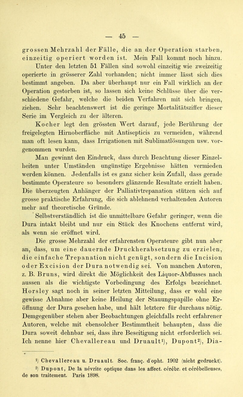 grossen Mehrzahl der Fälle, die an der Operation starben, einzeitig operiert worden ist. Mein Fall kommt noch hinzu. Unter den letzten 51 Fällen sind sowohl einzeitig wie zweizeitig operierte in grösserer Zahl vorhanden; nicht immer lässt sich dies bestimmt angeben. Da aber überhaupt nur ein Fall wirklich an der Operation gestorben ist, so lassen sich keine Schlüsse über die ver- schiedene Gefahr, welche die beiden Verfahren mit sich bringen, ziehen. Sehr beachtenswert ist die geringe Mortalitätsziffer dieser Serie im Vergleich zu der älteren. Kocher legt den grössten Wert darauf, jede Berührung der freigelegten Hirnoberfläche mit Antisepticis zu vermeiden, während man oft lesen kann, dass Irrigationen mit Sublimatlösungen usw. vor- genommen wurden. Man gewinnt den Eindruck, dass durch Beachtung dieser Einzel- heiten unter Umständen ungünstige Ergebnisse hätten vermieden werden können. Jedenfalls ist es ganz sicher kein Zufall, dass gerade bestimmte Operateure so besonders glänzende Resultate erzielt haben. Die überzeugten Anhänger der Palliativtrepanation stützen sich auf grosse praktische Erfahrung, die sich ablehnend verhaltenden Autoren mehr auf theoretische Gründe. Selbstverständlich ist die unmittelbare Gefahr geringer, wenn die Dura intakt bleibt und nur ein Stück des Knochens entfernt wird, als wenn sie eröffnet wird. Die grosse Mehrzahl der erfahrensten Operateure gibt nun aber an, dass, um eine dauernde Druckherabsetzung zu erzielen, die einfache Trepanation nicht genügt, sondern die Incision oderExcision der Dura notwendig sei. Von manchen Autoren, z. B. Bruns, wird direkt die Möglichkeit des Liquor-Abfiusses nach aussen als die wichtigste Vorbedingung des Erfolgs bezeichnet. Horsley sagt noch in seiner letzten Mitteilung, dass er wohl eine gewisse Abnahme aber keine Heilung der Stauungspapille ohne Er- öffnung der Dura gesehen habe, und hält letztere für durchaus nötig. Demgegenüber stehen aber Beobachtungen gleichfalls recht erfahrener Autoren, welche mit ebensolcher Bestimmtheit behaupten, dass die Dura soweit dehnbar sei, dass ihre Beseitigung nicht erforderlich sei. Ich nenne hier Chevallereau und Druault1), Dupont2), Dia- 1) Chevallereau u. Druault. Soc. frang. dopht. 1902 (nicht gedruckt). 2) Dupont, De la nevrite optique dans les affect. cerebr. et cerebelleuses, de son traitement. Paris 1898.