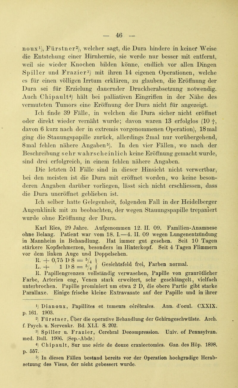 noux1), Fürstner2), welcher sagt, die Dura hindere in keiner Weise die Entstehimg einer Hirnhernie, sie werde nur besser mit entfernt, weil sie wieder Knochen bilden könne, endlich vor allen Dingen Spiller und Frazier3) mit ihren 14 eigenen Operationen, welche es für einen völligen Irrtum erklären, zu glauben, die Eröffnung der Dura sei für Erzielung dauernder Druckherabsetzung notwendig. Auch Chipault4) hält bei palliativen Eingriffen in der Nähe des vermuteten Tumors eine Eröffnung der Dura nicht für angezeigt. Ich finde 39 Fälle, in welchen die Dura sicher nicht eröffnet oder direkt wieder vernäht wurde; davon waren 13 erfolglos (10 f, davon 6 kurz nach der in extremis vorgenommenen Operation), 18mal ging die Stauungspapille zurück, allerdings 2mal nur vorübergehend, 8mal fehlen nähere Angaben5). In den vier Fällen, wo nach der Beschreibung sehr wahrscheinlich keine Eröffnung gemacht wurde, sind drei erfolgreich, in einem fehlen nähere Angaben. Die letzten 51 Fälle sind in dieser Hinsicht nicht verwertbar, bei den meisten ist die Dura mit eröffnet worden, wo keine beson- deren Angaben darüber vorliegen, lässt sich nicht erschliessen, dass die Dura uneröffnet geblieben ist. Ich selber hatte Gelegenheit, folgenden Fall in der Heidelberger Augenklinik mit zu beobachten, der wegen Stauungspapille trepaniert wurde ohne Eröffnung der Dura. Karl Ries, 29 Jahre. Aufgenommen 12. II. 09. Familien-Anamnese ohne Belang. Patient war vom 18. I.—4. II. 09 wegen Lungenentzündung in Mannheim in Behandlung. Hat immer gut gesehen. Seit 10 Tagen stärkere Kopfschmerzen, besonders im Hinterkopf. Seit 4 Tagen Flimmern vor dem linken Auge und Doppelsehen. R. + 0,75 DS = 5/4 \ n . _ . . _ , _ L -f- 1 D S = 5/4 / Gesichtsfeld frei, Farben normal. R. Papillengrenzen vollständig verwaschen, Papille von graurötlicher Farbe, Arterien eng, Venen stark erweitert, sehr geschlängelt, vielfach unterbrochen. Papille prominiert um etwa 2 D, die obere Partie gibt starke Parallaxe. Einige frische kleine Extravasate auf der Papille und in ihrer 4) Dianoux, Papillites et tumeurs cerebrales. Ann. d'ocul. CXXIX. p. 161. 1903. 2) Fürstner, Über die operative Behandlung der Gehirngeschwülste. Arch. f. Psych, u. Nervenkr. Bd. XLI. S. 202. 3) Spiller u. Frazier, Cerebral Decompression. Univ. of Pennsylvan. med. Bull. 1906. (Sep.-Abdr.) 4) Chipault, Sur une serie de douze craniectomies. Gaz. des Hop. 1898. p. 657. 5) In diesen Fällen bestand bereits vor der Operation hochgradige Herab- setzung des Visus, der nicht gebessert wurde.