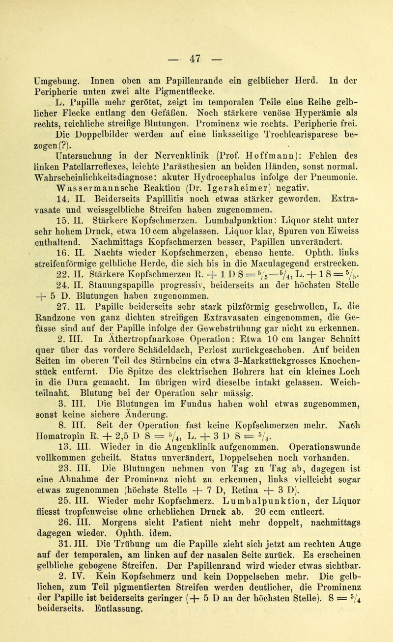 Umgebung. Innen oben am Papillenrande ein gelblicher Herd. In der Peripherie unten zwei alte Pigmentflecke. L. Papille mehr gerötet, zeigt im temporalen Teile eine Reihe gelb- licher Flecke entlang den Gefäßen. Noch stärkere venöse Hyperämie als rechts, reichliche streifige Blutungen. Prominenz wie rechts. Peripherie frei. Die Doppelbilder werden auf eine linksseitige Trochlearisparese be- zogen (?). Untersuchung in der Nervenklinik (Prof. Hoff mann): Fehlen des linken Patellarreflexes, leichte Parästhesien an beiden Händen, sonst normal. Wahrscheinlichkeitsdiagnose: akuter Hydrocephalus infolge der Pneumonie. Wassermannsche Reaktion (Dr. Igersheimer) negativ. 14. II. Beiderseits Papillitis noch etwas stärker geworden. Extra- vasate und weissgelbliche Streifen haben zugenommen. 15. II. Stärkere Kopfschmerzen. Lumbalpunktion: Liquor steht unter sehr hohem Druck, etwa 10 ccm abgelassen. Liquor klar, Spuren von Eiweiss enthaltend. Nachmittags Kopfschmerzen besser, Papillen unverändert. 16. II. Nachts wieder Kopfschmerzen, ebenso heute. Ophth. links streifenförmige gelbliche Herde, die sich bis in die Maculagegend erstrecken. 22. II. Stärkere Kopfschmerzen R. -f 1 D S = */6—5/4, L. + 1S = 5/s- 24. II. Stauungspapille progressiv, beiderseits an der höchsten Stelle -f 5 D. Blutungen haben zugenommen. 27. II. Papille beiderseits sehr stark pilzförmig geschwollen, L. die Randzone von ganz dichten streifigen Extravasaten eingenommen, die Ge- fässe sind auf der Papille infolge der Gewebstrübung gar nicht zu erkennen. 2. III. In Äthertropfnarkose Operation: Etwa 10 cm langer Schnitt quer über das vordere Schädeldach, Periost zurückgeschoben. Auf beiden Seiten im oberen Teil des Stirnbeins ein etwa 3-Markstückgrosses Knochen- stück entfernt. Die Spitze des elektrischen Bohrers hat ein kleines Loch in die Dura gemacht. Im übrigen wird dieselbe intakt gelassen. Weich- teilnaht. Blutung bei der Operation sehr mässig. 3. III. Die Blutungen im Fundus haben wohl etwas zugenommen, sonst keine sichere Änderung. 8. III. Seit der Operation fast keine Kopfschmerzen mehr. Na6h Homatropin R. + 2,5 D S = 5/4, L. + 3 D S = 5/4- 13. III. Wieder in die Augenklinik aufgenommen. Operationswunde vollkommen geheilt. Status unverändert, Doppelsehen noch vorhanden. 23. III. Die Blutungen nehmen von Tag zu Tag ab, dagegen ist eine Abnahme der Prominenz nicht zu erkennen, links vielleicht sogar etwas zugenommen (höchste Stelle + 7 D, Retina + 3 D). 25. III. Wieder mehr Kopfschmerz. Lumbalpunktion, der Liquor fliesst tropfenweise ohne erheblichen Druck ab. 20 ccm entleert. 26. III. Morgens sieht Patient nicht mehr doppelt, nachmittags dagegen wieder. Ophth. idem. 31. III. Die Trübung um die Papille zieht sich jetzt am rechten Auge auf der temporalen, am linken auf der nasalen Seite zurück. Es erscheinen gelbliche gebogene Streifen. Der Papillenrand wird wieder etwas sichtbar. 2. IV. Kein Kopfschmerz und kein Doppelsehen mehr. Die gelb- lichen, zum Teil pigmentierten Streifen werden deutlicher, die Prominenz der Papille ist beiderseits geringer (-f 5 D an der höchsten Stelle). S = 5/4 beiderseits. Entlassung.