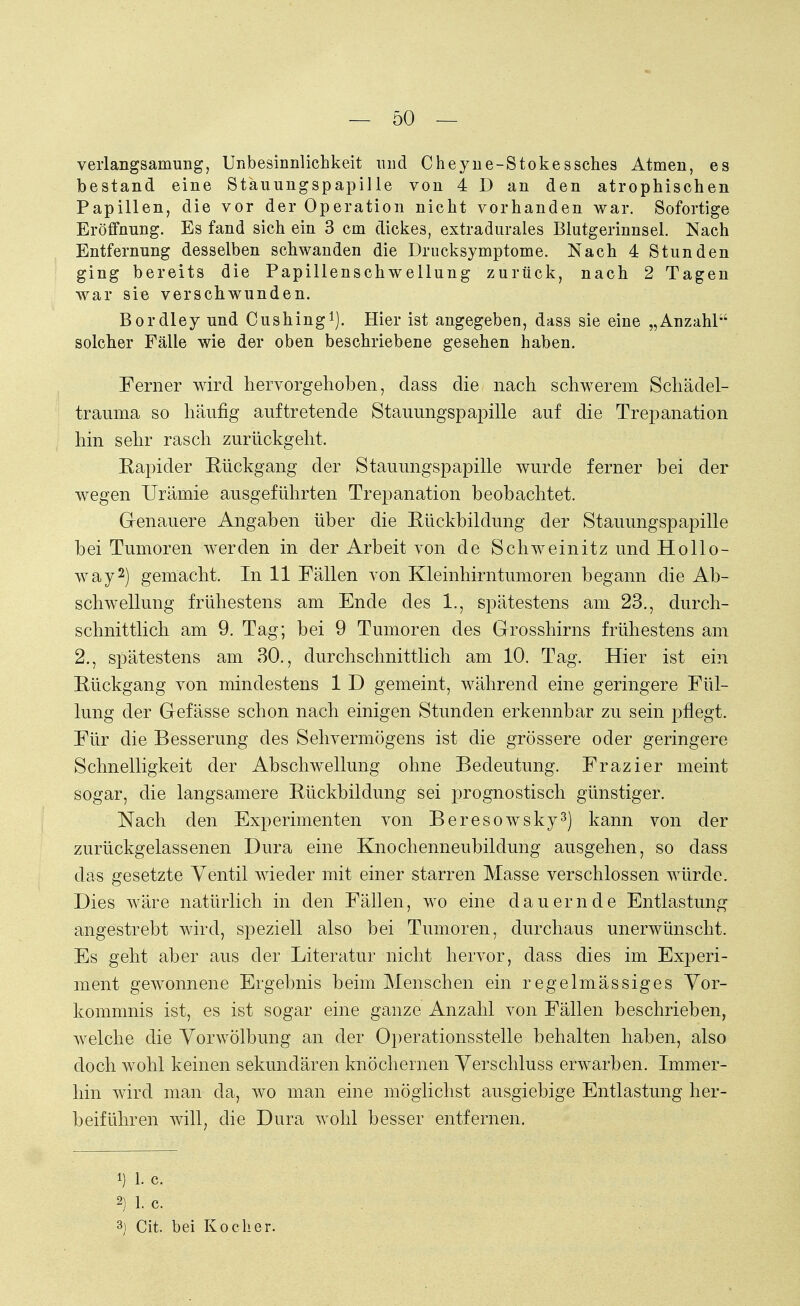 verlangsamung, Unbesinnlichkeit und Cheyne-Stokessches Atmen, es bestand eine Stauungspapille von 4 D an den atrophischen Papillen, die vor der Operation nicht vorhanden war. Sofortige Eröffnung. Es fand sich ein 3 cm dickes, extradurales Blutgerinnsel. Nach Entfernung desselben schwanden die Drucksymptome. Nach 4 Stunden ging bereits die Papillenschwellung zurück, nach 2 Tagen war sie verschwunden. Bordley und Cushing1). Hier ist angegeben, dass sie eine „Anzahl solcher Fälle wie der oben beschriebene gesehen haben. Ferner wird hervorgehoben, dass die nach schwerem Schädel- trauma so häufig auftretende Stauungspapille auf die Trepanation hin sehr rasch zurückgeht. Eapider Rückgang der Stauungspapille wurde ferner bei der wegen Urämie ausgeführten Trepanation beobachtet. Genauere Angaben über die Rückbildung der Stauungspapille bei Tumoren werden in der Arbeit von de Schweinitz und Hollo- way2) gemacht. In 11 Fällen von Kleinhirntumoren begann die Ab- schweilung frühestens am Ende des 1., spätestens am 23., durch- schnittlich am 9. Tag; bei 9 Tumoren des Grosshirns frühestens am 2., spätestens am 30., durchschnittlich am 10. Tag. Hier ist ein Rückgang von mindestens 1 D gemeint, während eine geringere Fül- lung der Gefässe schon nach einigen Stunden erkennbar zu sein pflegt. Für die Besserung des Sehvermögens ist die grössere oder geringere Schnelligkeit der Abschweifung ohne Bedeutung. Frazier meint sogar, die langsamere Rückbildung sei prognostisch günstiger. Nach den Experimenten von Beresowsky3) kann von der zurückgelassenen Dura eine Knochenneubildung ausgehen, so dass das gesetzte Ventil wieder mit einer starren Masse verschlossen würde. Dies wäre natürlich in den Fällen, wo eine dauernde Entlastung angestrebt wird, speziell also bei Tumoren, durchaus unerwünscht. Es geht aber aus der Literatur nicht hervor, dass dies im Experi- ment gewonnene Ergebnis beim Menschen ein regelmässiges Vor- kommnis ist, es ist sogar eine ganze Anzahl von Fällen beschrieben, welche die Vorwölbung an der Operationsstelle behalten haben, also doch wohl keinen sekundären knöchernen Verschluss erwarben. Immer- hin wird man da, wo man eine möglichst ausgiebige Entlastung her- beiführen will, die Dura wohl besser entfernen. i) 1. c. 2] 1. C. 3) Cit. bei Kocher.