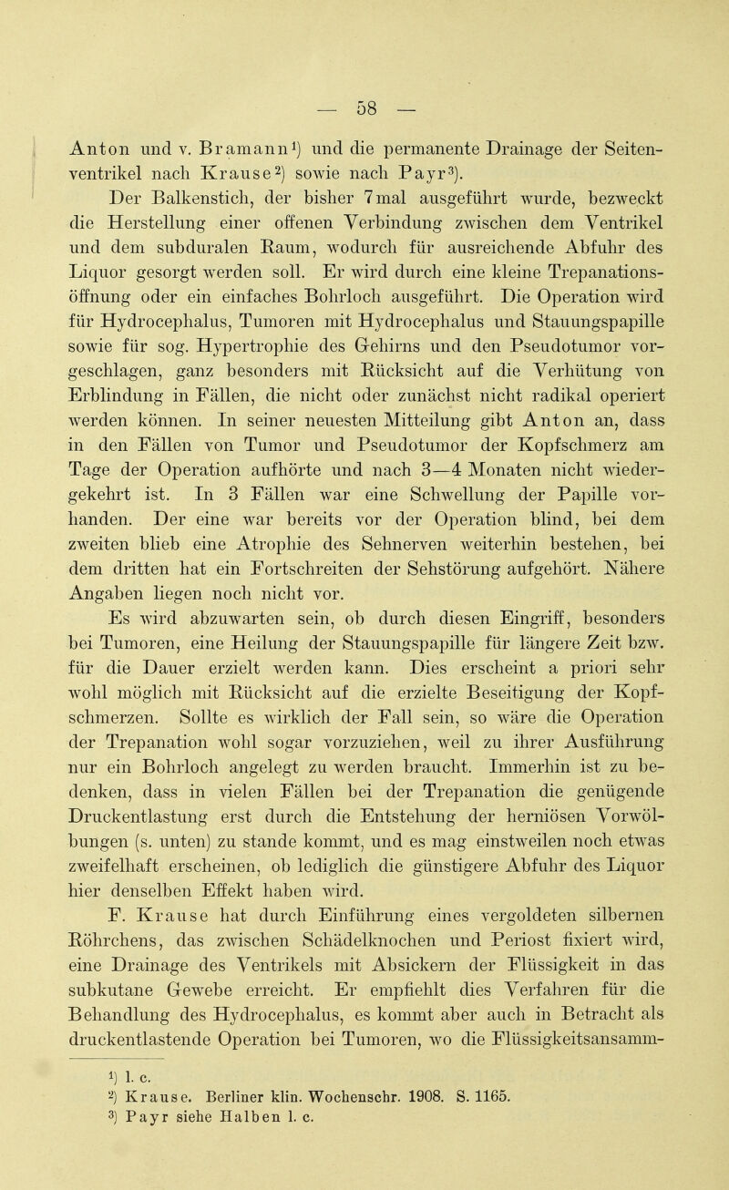 Anton und v. Bramann1) und die permanente Drainage der Seiten- ventrikel nach Krause2) sowie nach Payr3). Der Balkenstich, der bisher 7 mal ausgeführt wurde, bezweckt die Herstellung einer offenen Verbindung zwischen dem Ventrikel und dem subduralen Raum, wodurch für ausreichende Abfuhr des Liquor gesorgt werden soll. Er wird durch eine kleine Trepanations- öffnung oder ein einfaches Bohrloch ausgeführt. Die Operation wird für Hydrocephalus, Tumoren mit Hydrocephalus und Stauungspapille sowie für sog. Hypertrophie des Gehirns und den Pseudotumor vor- geschlagen, ganz besonders mit Rücksicht auf die Verhütung von Erblindung in Fällen, die nicht oder zunächst nicht radikal operiert werden können. In seiner neuesten Mitteilung gibt Anton an, dass in den Fällen von Tumor und Pseudotumor der Kopfschmerz am Tage der Operation aufhörte und nach 3—4 Monaten nicht wieder- gekehrt ist. In 3 Fällen war eine Schwellung der Papille vor- handen. Der eine war bereits vor der Operation blind, bei dem zweiten blieb eine Atrophie des Sehnerven weiterhin bestehen, bei dem dritten hat ein Fortschreiten der Sehstörung aufgehört. Nähere Angaben liegen noch nicht vor. Es wird abzuwarten sein, ob durch diesen Eingriff, besonders bei Tumoren, eine Heilung der Stauungspapille für längere Zeit bzw. für die Dauer erzielt werden kann. Dies erscheint a priori sehr wohl möglich mit Rücksicht auf die erzielte Beseitigung der Kopf- schmerzen. Sollte es wirklich der Fall sein, so wäre die Operation der Trepanation wohl sogar vorzuziehen, weil zu ihrer Ausführung nur ein Bohrloch angelegt zu werden braucht. Immerhin ist zu be- denken, dass in vielen Fällen bei der Trepanation die genügende Druckentlastung erst durch die Entstehung der herniösen Vorwöl- bungen (s. unten) zu stände kommt, und es mag einstweilen noch etwas zweifelhaft erscheinen, ob lediglich die günstigere Abfuhr des Liquor hier denselben Effekt haben wird. F. Krause hat durch Einführung eines vergoldeten silbernen Röhrchens, das zwischen Schädelknochen und Periost fixiert wird, eine Drainage des Ventrikels mit Absickern der Flüssigkeit in das subkutane Gewebe erreicht. Er empfiehlt dies Verfahren für die Behandlung des Hydrocephalus, es kommt aber auch in Betracht als druckentlastende Operation bei Tumoren, wo die Flüssigkeitsansamm- 1) 1. c. 2) Krause. Berliner klin. Wochenschr. 1908. S. 1165. 3) Payr siehe Halben 1. c.