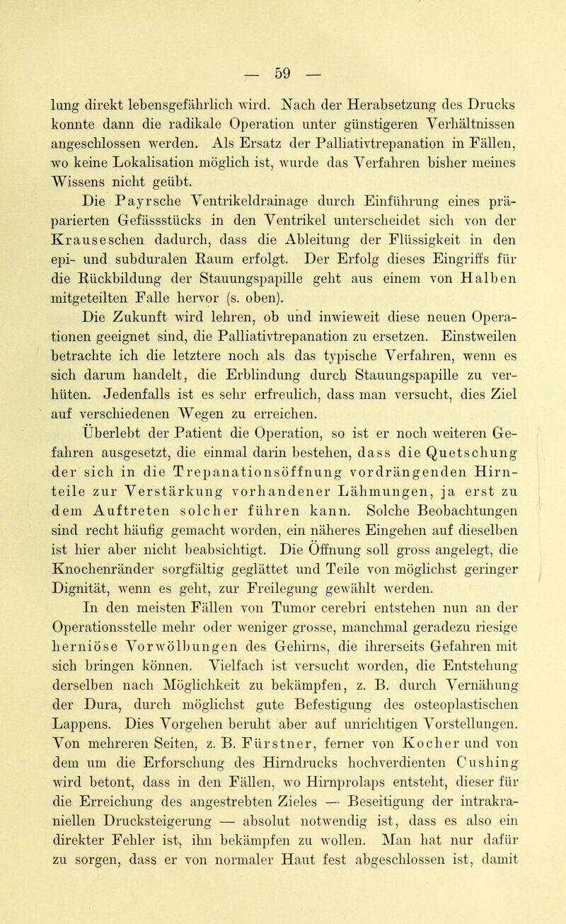 lung direkt lebensgefährlich wird. Nach der Herabsetzung des Drucks konnte dann die radikale Operation unter günstigeren Verhältnissen angeschlossen werden. Als Ersatz der Palliativtrepanation in Fällen, wo keine Lokalisation möglich ist, wurde das Verfahren bisher meines Wissens nicht geübt. Die Payr sehe Ventrikeldrainage durch Einführung eines prä- parierten G-efässstücks in den Ventrikel unterscheidet sich von der Kraus eschen dadurch, dass die Ableitung der Flüssigkeit in den epi- und subduralen Raum erfolgt. Der Erfolg dieses Eingriffs für die Rückbildung der Stauungspapille geht aus einem von Halben mitgeteilten Falle hervor (s. oben). Die Zukunft wird lehren, ob und inwieweit diese neuen Opera- tionen geeignet sind, die Palliativtrepanation zu ersetzen. Einstweilen betrachte ich die letztere noch als das typische Verfahren, wenn es sich darum handelt, die Erblindung durch Stauungspapille zu ver- hüten. Jedenfalls ist es sehr erfreulich, dass man versucht, dies Ziel auf verschiedenen Wegen zu erreichen. Überlebt der Patient die Operation, so ist er noch weiteren Ge- fahren ausgesetzt, die einmal darin bestehen, dass die Quetschung der sich in die Trepanationsöffnung vordrängenden Hirn- teile zur Verstärkung vorhandener Lähmungen, ja erst zu dem Auftreten solcher führen kann. Solche Beobachtungen sind recht häufig gemacht worden, ein näheres Eingehen auf dieselben ist hier aber nicht beabsichtigt. Die Öffnung soll gross angelegt, die Knochenränder sorgfältig geglättet und Teile von möglichst geringer Dignität, wenn es geht, zur Freilegung gewählt werden. In den meisten Fällen von Tumor cerebri entstehen nun an der Operationsstelle mehr oder weniger grosse, manchmal geradezu riesige herniöse Vorwölbungen des Gehirns, die ihrerseits Gefahren mit sich bringen können. Vielfach ist versucht worden, die Entstehung derselben nach Möglichkeit zu bekämpfen, z. B. durch Vernähung der Dura, durch möglichst gute Befestigung des osteoplastischen Lappens. Dies Vorgehen beruht aber auf unrichtigen Vorstellungen. Von mehreren Seiten, z. B. Fürstner, ferner von Kocher und von dem um die Erforschung des Hirn drucks hochverdienten Cushing wird betont, dass in den Fällen, wo Hirnprolaps entsteht, dieser für die Erreichung des angestrebten Zieles — Beseitigung der intrakra- niellen Drucksteigerung — absolut notwendig ist, dass es also ein direkter Fehler ist, ihn bekämpfen zu wollen. Man hat nur dafür zu sorgen, dass er von normaler Haut fest abgeschlossen ist, damit