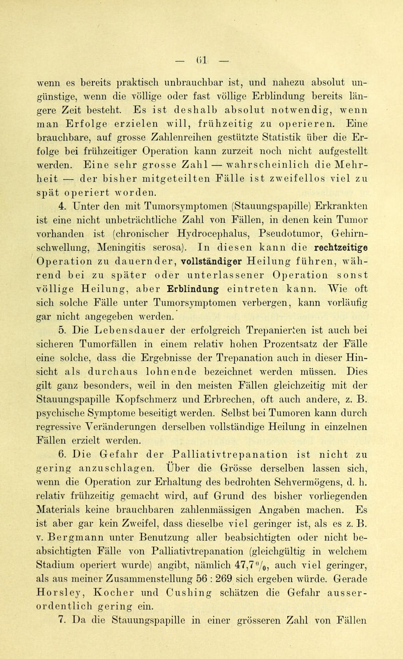 — (51 — wenn es bereits praktisch unbrauchbar ist, und nahezu absolut un- günstige, wenn die völlige oder fast völlige Erblindung bereits län- gere Zeit besteht. Es ist deshalb absolut notwendig, wenn man Erfolge erzielen will, frühzeitig zu operieren. Eine brauchbare, auf grosse Zahlenreihen gestützte Statistik über die Er- folge bei frühzeitiger Operation kann zurzeit noch nicht aufgestellt werden. Eine sehr grosse Zahl — wahrscheinlich die Mehr- heit — der bisher mitgeteilten Fälle ist zweifellos viel zu spät operiert worden. 4. Unter den mit Tumorsymptomen (Stauungspapille) Erkrankten ist eine nicht unbeträchtliche Zahl von Fällen, in denen kein Tumor vorhanden ist (chronischer Hydrocephalus, Pseudotumor, Gehirn- schwellung, Meningitis serosa). In diesen kann die rechtzeitige Operation zu dauernder, vollständiger Heilung führen, wäh- rend bei zu später oder unterlassener Operation sonst völlige Heilung, aber Erblindung eintreten kann. Wie oft sich solche Fälle unter Tumorsymptomen verbergen, kann vorläufig gar nicht angegeben werden. 5. Die Lebensdauer der erfolgreich Trepanierten ist auch bei sicheren Tumorfällen in einem relativ hohen Prozentsatz der Fälle eine solche, dass die Ergebnisse der Trepanation auch in dieser Hin- sicht als durchaus lohnende bezeichnet werden müssen. Dies gilt ganz besonders, weil in den meisten Fällen gleichzeitig mit der Stauungspapille Kopfschmerz und Erbrechen, oft auch andere, z. B. psychische Symptome beseitigt werden. Selbst bei Tumoren kann durch regressive Veränderungen derselben vollständige Heilung in einzelnen Fällen erzielt werden. 6. Die Gefahr der Palliativtrepanation ist nicht zu gering anzuschlagen. Über die Grösse derselben lassen sich, wenn die Operation zur Erhaltung des bedrohten Sehvermögens, d. h. relativ frühzeitig gemacht wird, auf Grund des bisher vorliegenden Materials keine brauchbaren zahlenmässigen Angaben machen. Es ist aber gar kein Zweifel, dass dieselbe viel geringer ist, als es z. B. v. Bergmann unter Benutzung aller beabsichtigten oder nicht be- absichtigten Fälle von Palliativtrepanation (gleichgültig in welchem Stadium operiert wurde) angibt, nämlich 47,7°/o, auch viel geringer, als aus meiner Zusammenstellung 56 : 269 sich ergeben würde. Gerade Horsley, Kocher und Cushing schätzen die Gefahr ausser- ordentlich gering ein. 7. Da die Stauungspapille in einer grösseren Zahl von Fällen