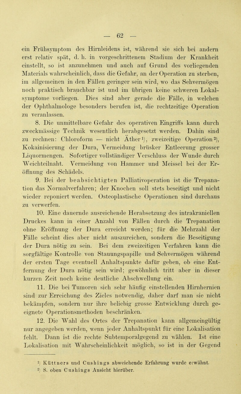 ein Frühsymptom des Hirnleidens ist, während sie sich bei andern erst relativ spät, cl. h. in vorgeschrittenem Stadium der Krankheit einstellt, so ist anzunehmen und auch auf Grund des vorliegenden Materials wahrscheinlich, dass die Gefahr, an der Operation zu sterben, im allgemeinen in den Fällen geringer sein wird, wo das Sehvermögen noch praktisch brauchbar ist und im übrigen keine schweren Lokal- symptome vorliegen. Dies sind aber gerade die Fälle, in welchen der Ophthalmologe besonders berufen ist, die rechtzeitige Operation zu veranlassen. 8. Die unmittelbare Gefahr des operativen Eingriffs kann durch zweckmässige Technik wesentlich herabgesetzt werden. Dahin sind zu rechnen: Chloroform — nicht Äther1), zweizeitige Operation2), Kokainisierung der Dura, Vermeidung brüsker Entleerung grosser Liquormengen. Sofortiger vollständiger Verschluss der Wunde durch Weichteilnaht. Vermeidung von Hammer und Meissel bei der Er- öffnung des Schädels. 9. Bei der beabsichtigten Palliativoperation ist die Trepana- tion das Normalverfahren; der Knochen soll stets beseitigt und nicht wieder reponiert werden. Osteoplastische Operationen sind durchaus zu verwerfen. 10. Eine dauernde ausreichende Herabsetzung des intrakraniellen Druckes kann in einer Anzahl von Fällen durch die Trepanation ohne Eröffnung der Dura erreicht werden; für die Mehrzahl der Fälle scheint dies aber nicht auszureichen, sondern die Beseitigung der Dura nötig zu sein. Bei dem zweizeitigen Verfahren kann die sorgfältige Kontrolle von Stauungspapille und Sehvermögen während der ersten Tage eventuell Anhaltspunkte dafür geben, ob eine Ent- fernung der Dura nötig sein wird; gewöhnlich tritt aber in dieser kurzen Zeit noch keine deutliche Abschwellung ein. 11. Die bei Tumoren sich sehr häufig einstellenden Hirnhernien sind zur Erreichung des Zieles notwendig, daher darf man sie nicht bekämpfen, sondern nur ihre beliebig grosse Entwicklung durch ge- eignete Operationsmethoden beschränken. 12. Die Wahl des Ortes der Trepanation kann allgemeingültig nur angegeben werden, wenn jeder Anhaltspunkt für eine Lokalisation fehlt. Dann ist die rechte Subtemporalgegend zu wählen. Ist eine Lokalisation mit Wahrscheinlichkeit möglich, so ist in der Gegend !). Küttners und Cushings abweichende Erfahrung wurde erwähnt. 2) S. oben Cushings Ansicht hierüber.