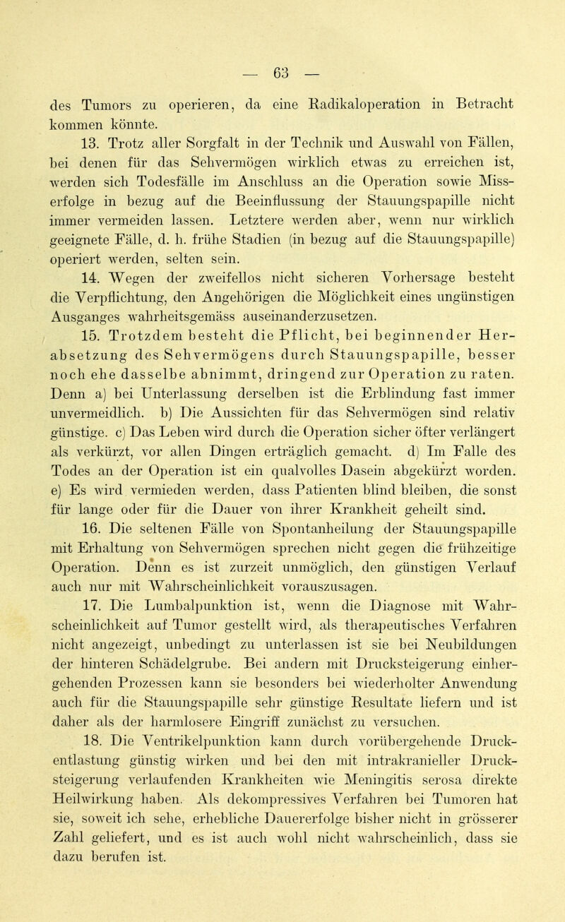 des Tumors zu operieren, da eine Radikaloperation in Betracht kommen könnte. 13. Trotz aller Sorgfalt in der Technik und Auswahl von Fällen, hei denen für das Sehvermögen wirklich etwas zu erreichen ist, werden sich Todesfälle im Anschluss an die Operation sowie Miss- erfolge in bezug auf die Beeinflussung der Stauungspapille nicht immer vermeiden lassen. Letztere werden aber, wenn nur wirklich geeignete Fälle, d. h. frühe Stadien (in bezug auf die Stauungspapille) operiert werden, selten sein. 14. Wegen der zweifellos nicht sicheren Vorhersage besteht die Verpflichtung, den Angehörigen die Möglichkeit eines ungünstigen Ausganges wahrheitsgemäss auseinanderzusetzen. 15. Trotzdem besteht die Pflicht, bei beginnender Her- absetzung des Sehvermögens durch Stauungspapille, besser noch ehe dasselbe abnimmt, dringend zur Operation zu raten. Denn a) bei Unterlassung derselben ist die Erblindung fast immer unvermeidlich, b) Die Aussichten für das Sehvermögen sind relativ günstige, c) Das Leben wird durch die Operation sicher öfter verlängert als verkürzt, vor allen Dingen erträglich gemacht, d) Im Falle des Todes an der Operation ist ein qualvolles Dasein abgekürzt worden, e) Es wird vermieden werden, dass Patienten blind bleiben, die sonst für lange oder für die Dauer von ihrer Krankheit geheilt sind. 16. Die seltenen Fälle von Spontanheilung der Stauungspapille mit Erhaltung von Sehvermögen sprechen nicht gegen die frühzeitige Operation. Denn es ist zurzeit unmöglich, den günstigen Verlauf auch nur mit Wahrscheinlichkeit vorauszusagen. 17. Die Lumbalpunktion ist, wenn die Diagnose mit Wahr- scheinlichkeit auf Tumor gestellt wird, als therapeutisches Verfahren nicht angezeigt, unbedingt zu unterlassen ist sie bei Neubildungen der hinteren Schädelgrube. Bei andern mit Drucksteigerung einher- gehenden Prozessen kann sie besonders bei wiederholter Anwendung auch für die Stauungspapille sehr günstige Resultate liefern und ist daher als der harmlosere Eingriff zunächst zu versuchen. 18. Die Ventrikelpunktion kann durch vorübergehende Druck- entlastung günstig wirken und bei den mit intrakranieller Druck- steigerung verlaufenden Krankheiten wie Meningitis serosa direkte Heilwirkung haben. Als dekompressives Verfahren bei Tumoren hat sie, soweit ich sehe, erhebliche Dauererfolge bisher nicht in grösserer Zahl geliefert, und es ist auch wohl nicht wahrscheinlich, dass sie dazu berufen ist.