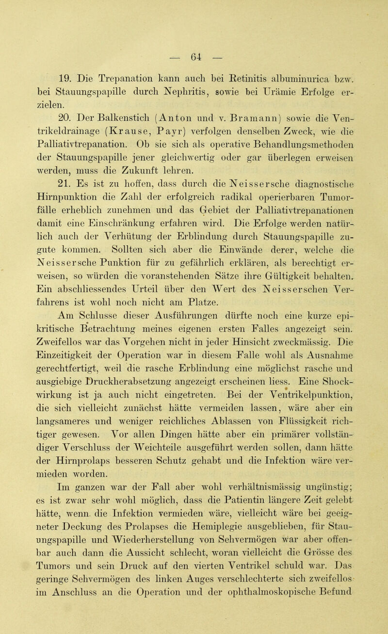 19. Die Trepanation kann auch bei Eetinitis albuminurica bzw. bei Stauungspapille durch Nephritis, sowie bei Urämie Erfolge er- zielen. 20. Der Balkenstich (Anton und v. Bramann) sowie die Ven- trikel drainage (Krause, Payr) verfolgen denselben Zweck, wie die Palliativtrepanation. Ob sie sich als operative Behandlungsmethoden der Stauungspapille jener gleichwertig oder gar überlegen erweisen werden, muss die Zukunft lehren. 21. Es ist zu hoffen, dass durch die Neissersehe diagnostische Hirnpunktion die Zahl der erfolgreich radikal operierbaren Tumor- fälle erheblich zunehmen und das Gebiet der Palliativtrepanationen damit eine Einschränkung erfahren wird. Die Erfolge werden natür- lich auch der Verhütung der Erblindung durch Stauungspapille zu- gute kommen. Sollten sich aber die Einwände derer, welche die Neissersche Punktion für zu gefährlich erklären, als berechtigt er- weisen, so würden die voranstehenden Sätze ihre Gültigkeit behalten. Ein abschliessendes Urteil über den Wert des Neiss ersehen Ver- fahrens ist wohl noch nicht am Platze. Am Schlüsse dieser Ausführungen dürfte noch eine kurze epi- kritische Betrachtung meines eigenen ersten Falles angezeigt sein. Zweifellos war das Vorgehen nicht in jeder Hinsicht zweckmässig. Die Einzeitigkeit der Operation war in diesem Falle wohl als Ausnahme gerechtfertigt, weil die rasche Erblindung eine möglichst rasche und ausgiebige Druckherabsetzung angezeigt erscheinen Hess. Eine Shock- wirkung ist ja auch nicht eingetreten. Bei der Ventrikelpunktion, die sich vielleicht zunächst hätte vermeiden lassen, wäre aber ein langsameres und weniger reichliches Ablassen von Flüssigkeit rich- tiger gewesen. Vor allen Dingen hätte aber ein primärer vollstän- diger Verschluss der Weichteile ausgeführt werden sollen, dann hätte der Hirnprolaps besseren Schutz gehabt und die Infektion wäre ver- mieden worden. Im ganzen war der Fall aber wohl verhältnismässig ungünstig; es ist zwar sehr wohl möglich, dass die Patientin längere Zeit gelebt hätte, wenn die Infektion vermieden wäre, vielleicht wäre bei geeig- neter Deckung des Prolapses die Hemiplegie ausgeblieben, für Stau- ungspapille und Wiederherstellung von Sehvermögen war aber offen- bar auch dann die Aussicht schlecht, woran vielleicht die Grösse des Tumors und sein Druck auf den vierten Ventrikel schuld war. Das geringe Sehvermögen des linken Auges verschlechterte sich zweifellos im Anschluss an die Operation und der ophthalmoskopische Befund