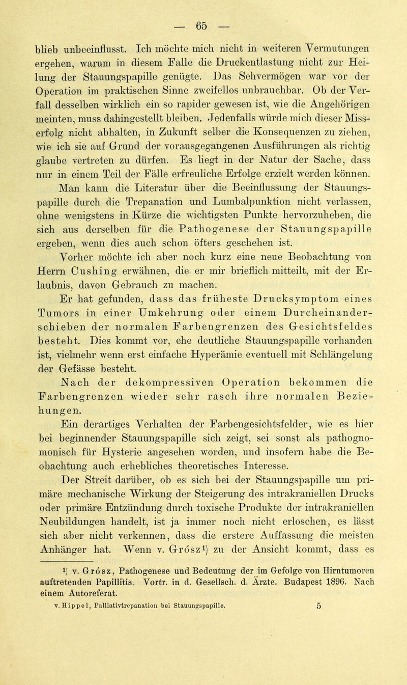 blieb unbeeinflusst. Ich möchte mich nicht in weiteren Vermutungen ergehen, warum in diesem Falle die Druckentlastung nicht zur Hei- lung der Stauungspapille genügte. Das Sehvermögen war vor der Operation im praktischen Sinne zweifellos unbrauchbar. Ob der Ver- fall desselben wirklich ein so rapider gewesen ist, wie die Angehörigen meinten, muss dahingestellt bleiben. Jedenfalls würde mich dieser Miss- erfolg nicht abhalten, in Zukunft selber die Konsequenzen zu ziehen, wie ich sie auf Grund der vorausgegangenen Ausführungen als richtig glaube vertreten zu dürfen. Es liegt in der Natur der Sache, class nur in einem Teil der Fälle erfreuliche Erfolge erzielt werden können. Man kann die Literatur über die Beeinflussung der Stauungs- papille durch die Trepanation und Lumbalpunktion nicht verlassen, ohne wenigstens in Kürze die wichtigsten Punkte hervorzuheben, die sich aus derselben für die Pathogenese der Stauungspapille ergeben, wenn dies auch schon öfters geschehen ist. Vorher möchte ich aber noch kurz eine neue Beobachtung von Herrn Cushing erwähnen, die er mir brieflich mitteilt, mit der Er- laubnis, davon Gebrauch zu machen. Er hat gefunden, dass das früheste Drucksymptom eines Tumors in einer Umkehrung oder einem Durcheinander- schieben der normalen Farbengrenzen des Gesichtsfeldes besteht. Dies kommt vor, ehe deutliche Stauungspapille vorhanden ist, vielmehr wenn erst einfache Hyperämie eventuell mit Schlängelung der Gefässe besteht. Nach der dekompressiven Operation bekommen die Farbengrenzen wieder sehr rasch ihre normalen Bezie- hungen. Ein derartiges Verhalten der Farbengesichtsfelder, wie es hier bei beginnender Stauungspapille sich zeigt, sei sonst als pathogno- monisch für Hysterie angesehen worden, und insofern habe die Be- obachtung auch erhebliches theoretisches Interesse. Der Streit darüber, ob es sich bei der Stauungspapille um pri- märe mechanische Wirkung der Steigerung des intrakraniellen Drucks oder primäre Entzündung durch toxische Produkte der intrakraniellen Neubildungen handelt, ist ja immer noch nicht erloschen, es lässt sich aber nicht verkennen, class die erstere Auffassung die meisten Anhänger hat. Wenn v. Grösz1) zu der Ansicht kommt, dass es l) v. Grösz, Pathogenese und Bedeutung der im Gefolge von Hirntumoren auftretenden Papillitis. Vortr. in d. Gesellsch. d. Ärzte. Budapest 1896. Nach einem Autoreferat. V.Hippel, Palliativtrepanation bei Stauungspapille. 5