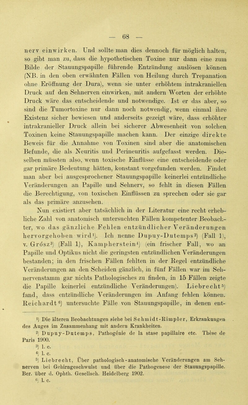 nerv einwirken. Und sollte man dies dennoch für möglich halteny so gibt man zu, dass die hypothetischen Toxine nur dann eine zum Bilde der Stauungspapille führende Entzündung auslösen können (NB. in den oben erwähnten Fällen von Heilung durch Trepanation ohne Eröffnung der Dura), wenn sie unter erhöhtem intrakraniellen Druck auf den Sehnerven einwirken, mit andern Worten der erhöhte Druck wäre das entscheidende und notwendige. Ist er das aber, so sind die Tumortoxine nur dann noch notwendig, wenn einmal ihre Existenz sicher bewiesen und anderseits gezeigt wäre, dass erhöhter intrakranieller Druck allein bei sicherer Abwesenheit von solchen. Toxinen keine Stauungspapille machen kann. Der einzige direkte Beweis für die Annahme von Toxinen sind aber die anatomischen Befunde, die als Neuritis und Perineuritis aufgefasst werden. Die- selben müssten also, wenn toxische Einflüsse eine entscheidende oder gar primäre Bedeutung hätten, konstant vorgefunden werden. Findet man aber bei ausgesprochener Stauungspapille keinerlei entzündliche Veränderungen an Papille und Sehnerv, so fehlt in diesen Fällen die Berechtigung, von toxischen Einflüssen zu sprechen oder sie gar als das primäre anzusehen. Nun existiert aber tatsächlich in der Literatur eine recht erheb- liche Zahl von anatomisch untersuchten Fällen kompetenter Beobach- ter, wo das gänzliche Fehlen entzündlicher Veränderungen hervorgehoben wird1). Ich nenne Dupuy-Dutemps2) (Fall 1), v. G-rösz3) (Fall 1), Kampherstein4) (ein frischer Fall, wo an Papille und Optikus nicht die geringsten entzündlichen Veränderungen bestanden; in den frischen Fällen fehlten in der Regel entzündliche Veränderungen an den Scheiden gänzlich, in fünf Fällen war im Seh- nervenstamm gar nichts Pathologisches zu finden, in 15 Fällen zeigte die Papille keinerlei entzündliche Veränderungen). Liebrecht5) fand, dass entzündliche Veränderungen im Anfang fehlen können. Reichardt6) untersuchte Fälle von Stauungspapille, in denen ent- !) Die älteren Beobachtungen siehe bei Schmidt-Rimpler, Erkrankungen des Auges im Zusammenhang mit andern Krankheiten. 2) Dupuy-Dutemps, Pathogenie de la stase papillaire etc. These de Paris 1900. 3) 1. c. 4) 1. C. 5) Liebrecht, Über pathologisch-anatomische Veränderungen am Seh- nerven bei Gehirngeschwulst und über die Pathogenese der Stauungspapille. Ber. über d. Ophth. Gesellsch. Heidelberg 1902. 6) 1. c.