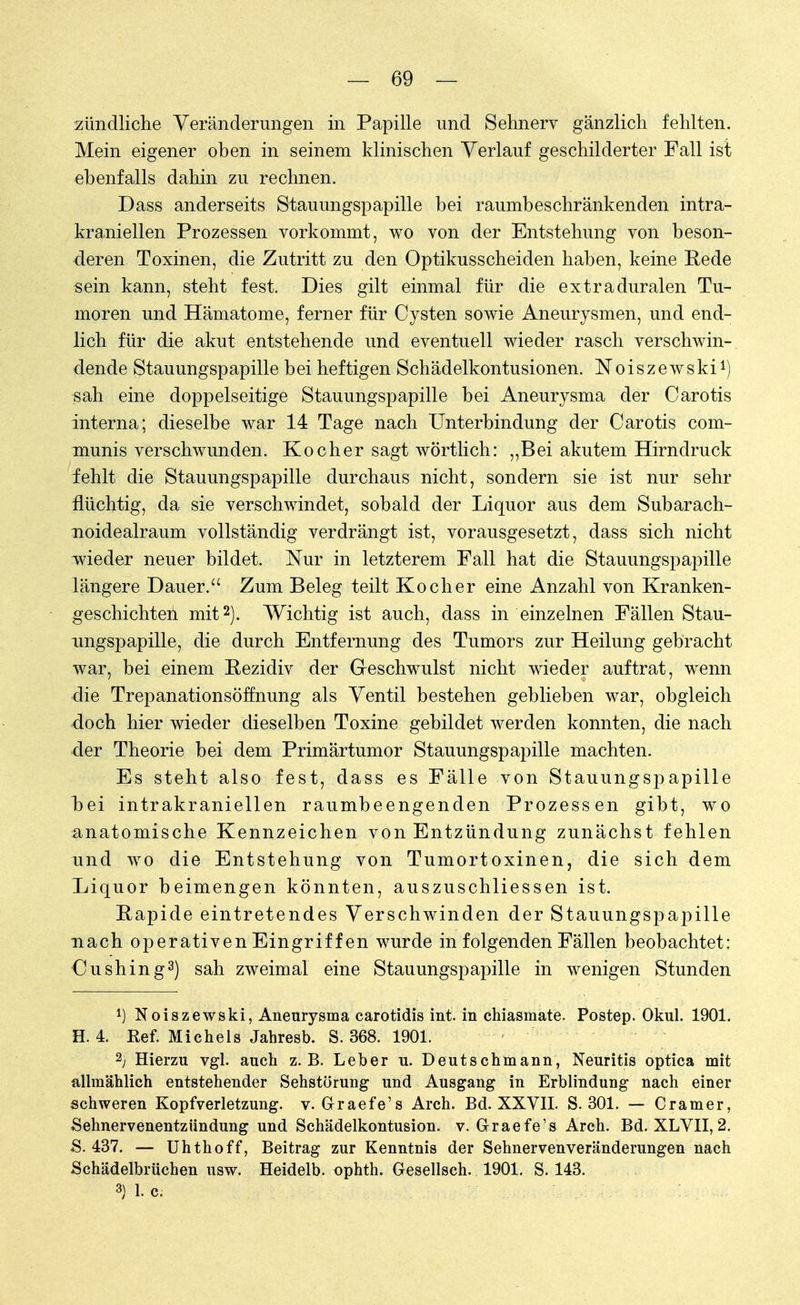 zündliche Veränderungen in Papille und Sehnerv gänzlich fehlten. Mein eigener oben in seinem klinischen Verlauf geschilderter Fall ist ebenfalls dahin zu rechnen. Dass anderseits Stauungspapille bei raumbeschränkenden intra- kraniellen Prozessen vorkommt, wo von der Entstehung von beson- deren Toxinen, die Zutritt zu den Optikusscheiden haben, keine Rede sein kann, steht fest. Dies gilt einmal für die extraduralen Tu- moren und Hämatome, ferner für Cysten sowie Aneurysmen, und end- lich für die akut entstehende und eventuell wieder rasch verschwin- dende Stauungspapille bei heftigen Schädelkontusionen. Noiszewski1) sah eine doppelseitige Stauungspapille bei Aneurysma der Carotis interna; dieselbe war 14 Tage nach Unterbindung der Carotis com- munis verschwunden. Kocher sagt wörtlich: ,,Bei akutem Hirndruck fehlt die Stauungspapille durchaus nicht, sondern sie ist nur sehr flüchtig, da sie verschwindet, sobald der Liquor aus dem Subarach- noidealraum vollständig verdrängt ist, vorausgesetzt, dass sich nicht wieder neuer bildet. Nur in letzterem Fall hat die Stauungspapille längere Dauer. Zum Beleg teilt Kocher eine Anzahl von Kranken- geschichten mit2). Wichtig ist auch, dass in einzelnen Fällen Stau- ungspapille, die durch Entfernung des Tumors zur Heilung gebracht war, bei einem Rezidiv der Geschwulst nicht wieder auftrat, wenn die Trepanationsöffnung als Ventil bestehen geblieben war, obgleich doch hier wieder dieselben Toxine gebildet werden konnten, die nach der Theorie bei dem Primärtumor Stauungspapille machten. Es steht also fest, dass es Fälle von Stauungspapille b>ei intrakraniellen raumbeengenden Prozessen gibt, wo anatomische Kennzeichen von Entzündung zunächst fehlen und wo die Entstehung von Tumortoxinen, die sich dem Liquor beimengen könnten, auszuschliessen ist. Rapide eintretendes Verschwinden der Stauungspapille nach operativen Eingriff en wurde in folgenden Fällen beobachtet: Oushing3) sah zweimal eine Stauungspapille in wenigen Stunden l) Noiszewski, Aneurysma carotidis int. in chiasmate. Postep. Okul. 1901. H. 4. Kef. Michels Jahresb. S. 368. 1901. 2; Hierzu vgl. auch z.B. Leber u. Deutschmann, Neuritis optica mit allmählich entstehender Sehstörung und Ausgang in Erblindung nach einer schweren Kopfverletzung, v. Graefe's Arch. Bd. XXVII. S. 301. — Cramer, Sehnervenentzündung und Schädelkontusion, v. GraetVs Arch. Bd. XLVII, 2. 8. 437. — Uhthoff, Beitrag zur Kenntnis der Sehnervenveränderungen nach Schädelbrüchen usw. Heidelb. ophth. Gesellsch. 1901. S. 143.