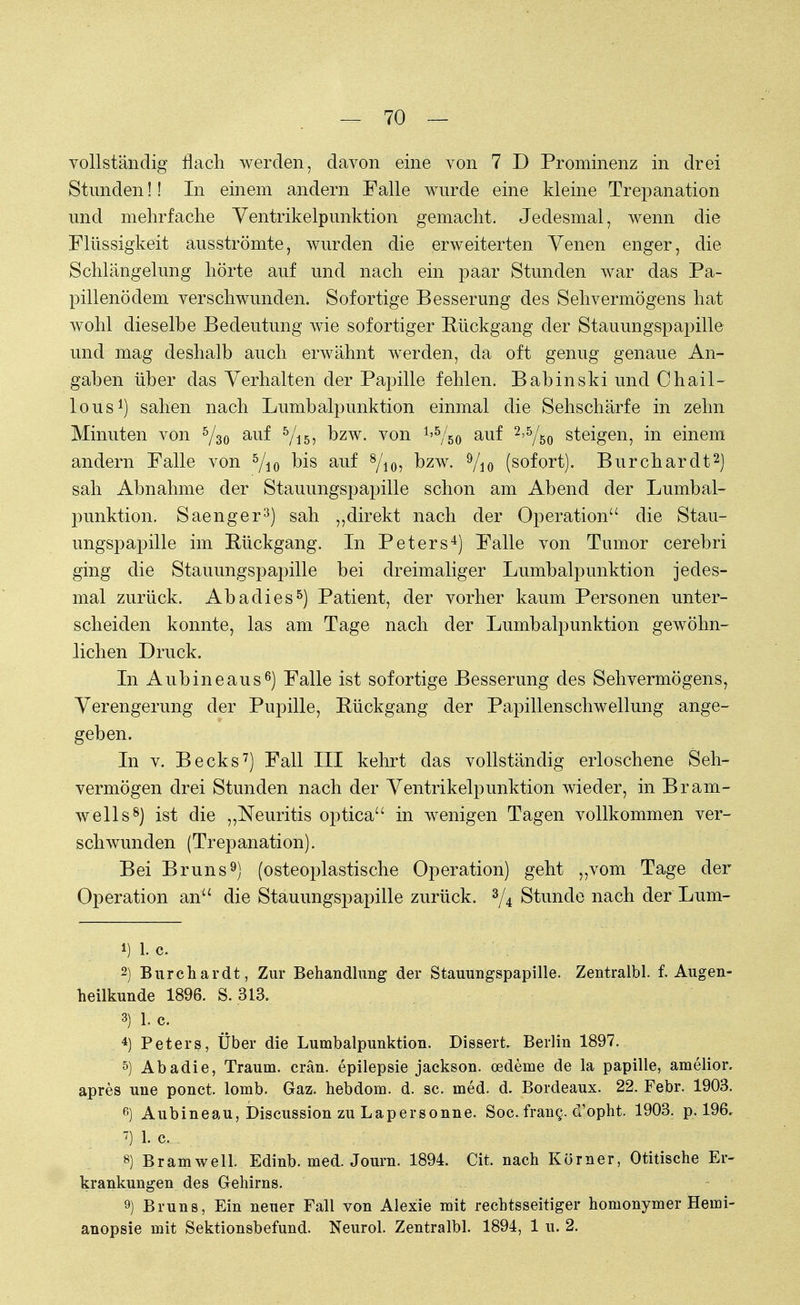 vollständig flach werden, davon eine von 7 D Prominenz in drei Stunden!! In einem andern Falle wurde eine kleine Trepanation und mehrfache Ventrikelpunktion gemacht. Jedesmal, wenn die Flüssigkeit ausströmte, wurden die erweiterten Venen enger, die Schlängelung hörte auf und nach ein päar Stunden war das Pa- pillenödem verschwunden. Sofortige Besserung des Sehvermögens hat wohl dieselbe Bedeutung wie sofortiger Rückgang der Stauungspapille und mag deshalb auch erwähnt werden, da oft genug genaue An- gaben über das Verhalten der Papille fehlen. Babinski und Chail- lous1) sahen nach Lumbalpunktion einmal die Sehschärfe in zehn Minuten von 5/3o auf Vis? Dzw- von ^Vso au^ 2'5Ao steigen, in einem andern Falle von 5/io bis auf 8/io? bzw. 9/io (sofort). Burchardt2) sah Abnahme der Stauungspapille schon am Abend der Lumbal- punktion. Saenger3) sah „direkt nach der Operation die Stau- ungspapille im Rückgang. In Peters4) Falle von Tumor cerebri ging die Stauungspapille bei dreimaliger Lumbalpunktion jedes- mal zurück. Abadies5) Patient, der vorher kaum Personen unter- scheiden konnte, las am Tage nach der Lumbalpunktion gewöhn- lichen Druck. In Aubineaus6) Falle ist sofortige Besserung des Sehvermögens, Verengerung der Pupille, Rückgang der Papillenschwellung ange- geben. In v. Becks7) Fall III kehrt das vollständig erloschene Seh- vermögen drei Stunden nach der Ventrikelpunktion wieder, in Bram- well s8) ist die „Neuritis optica in wenigen Tagen vollkommen ver- schwunden (Trepanation). Bei Bruns9) (osteoplastische Operation) geht „vom Tage der Operation an die Stauungspapille zurück. 3/4 Stunde nach der Lum- 1) 1. c. 2) Burchardt, Zur Behandlung der Stauungspapille. Zentralbl. f. Augen- heilkunde 1896. S. .313. 3) 1. C. 4) Peters, Über die Lumbalpunktion. Dissert Beilin 1897. 5) Abadie, Traum, crän. epilepsie jackson. Oedeme de la papille, amelior. apres uue ponct. lomb. Gaz. hebdom. d. sc. med. d. Bordeaux. 22. Febr. 1903. 6) Aubineau, Discussion zu Lapersonne. Soc. fran§. (Tophi 1903. p. 196, •7) 1- c. . . , . . , \ 8) Bramwell. Edinb. med. Journ. 1894. Cit. nach Körner, Otitische Er- krankungen des Gehirns. 9) Bruns, Ein neuer Fall von Alexie mit rechtsseitiger homonymer Hemi- anopsie mit Sektionsbefund. Neurol. Zentralbl. 1894, 1 u. 2.