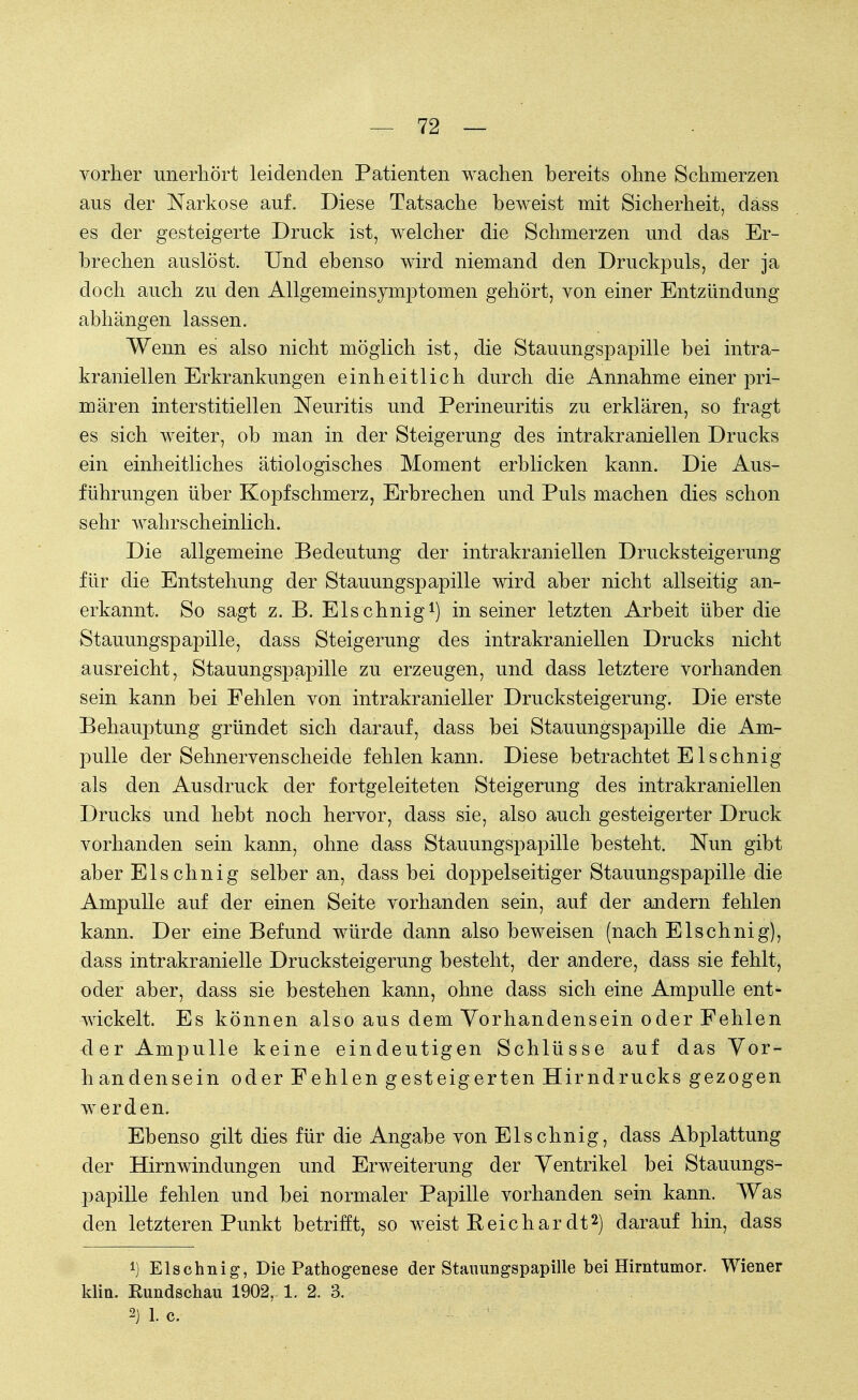 vorher unerhört leidenden Patienten wachen bereits ohne Schmerzen aus der Narkose auf. Diese Tatsache beweist mit Sicherheit, dass es der gesteigerte Druck ist, welcher die Schmerzen und das Er- brechen auslöst. Und ebenso wird niemand den Druckpuls, der ja doch auch zu den Allgemeinsymptomen gehört, von einer Entzündung abhängen lassen. Wenn es also nicht möglich ist, die Stauungspapille bei intra- kraniellen Erkrankungen einheitlich durch die Annahme einer pri- mären interstitiellen Neuritis und Perineuritis zu erklären, so fragt es sich weiter, ob man in der Steigerung des intrakraniellen Drucks ein einheitliches ätiologisches Moment erblicken kann. Die Aus- führungen über Kopfschmerz, Erbrechen und Puls machen dies schon sehr wahrscheinlich. Die allgemeine Bedeutung der intrakraniellen Drucksteigerung für die Entstehung der Stauungspapille wird aber nicht allseitig an- erkannt. So sagt z. B. Elschnig1) in seiner letzten Arbeit über die Stauungspapille, dass Steigerung des intrakraniellen Drucks nicht ausreicht, Stauungspapille zu erzeugen, und dass letztere vorhanden sein kann bei Fehlen von intrakranieller Drucksteigerung. Die erste Behauptung gründet sich darauf, dass bei Stauungspapille die Am- pulle der Sehnervenscheide fehlen kann. Diese betrachtet Elschnig als den Ausdruck der fortgeleiteten Steigerung des intrakraniellen Drucks und hebt noch hervor, dass sie, also auch gesteigerter Druck vorhanden sein kann, ohne dass Stauungspapille besteht. Nun gibt aber Elschnig selber an, dass bei doppelseitiger Stauungspapille die Ampulle auf der einen Seite vorhanden sein, auf der andern fehlen kann. Der eine Befund würde dann also beweisen (nach Elschnig), dass intrakranielle Drucksteigerung besteht, der andere, dass sie fehlt, oder aber, dass sie bestehen kann, ohne dass sich eine Ampulle ent- wickelt. Es können also aus dem Vorhandensein oder Fehlen der Ampulle keine eindeutigen Schlüsse auf das Vor- handensein oder Fehlen gesteigerten Hirndrucks gezogen werden. Ebenso gilt dies für die Angabe von Elschnig, dass Abplattung der Hirnwindungen und Erweiterung der Ventrikel bei Stauungs- papille fehlen und bei normaler Papille vorhanden sein kann. Was den letzteren Punkt betrifft, so weist Reichar dt2) darauf hin, dass *) Elschnig, Die Pathogenese der Stauungspapille bei Hirntumor. Wiener klitL Eundschau 1902, 1. 2. 3.