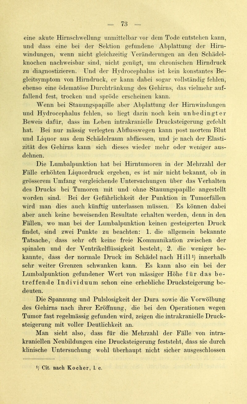 eine akute Hirnschwellung unmittelbar vor dem Tode entstehen kann, und dass eine bei der Sektion gefundene Abplattung der Hirn- windungen, wenn nicht gleichzeitig Veränderungen an den Schädel- knochen nachweisbar sind, nicht genügt, um chronischen Hirndruck zu diagnostizieren. Und der Hydrocephalus ist kein konstantes Be- gleitsymptom von Hirndruck, er kann dabei sogar vollständig fehlen, ebenso eine ödematöse Durchtränkung des Gehirns, das vielmehr auf- fallend fest, trocken und spröde erscheinen kann. Wenn bei Stauungspapille aber Abplattung der Hirnwindungen und Hydrocephalus fehlen, so liegt darin noch kein unbedingter Beweis dafür, dass im Leben intrakranielle Drucksteigerung gefehlt hat. Bei nur mässig verlegten Abflusswegen kann post mortem Blut und Liquor aus dem Schädelraum abfliessen, und je nach der Elasti- zität des Gehirns kann sich dieses wieder mehr oder weniger aus- dehnen. Die Lumbalpunktion hat bei Hirntumoren in der Mehrzahl der Fälle erhöhten Liquordruck ergeben, es ist mir nicht bekannt, ob in grösserem Umfang vergleichende Untersuchungen über das Verhalten des Drucks bei Tumoren mit und ohne Stauungspapille angestellt worden sind. Bei der Gefährlichkeit der Punktion in Tumorfällen wird man dies auch künftig unterlassen müssen. Es können dabei aber auch keine beweisenden Resultate erhalten werden, denn in den Fällen, wo man bei der Lumbalpunktion keinen gesteigerten Druck findet, sind zwei Punkte zu beachten: 1. die allgemein bekannte Tatsache, dass sehr oft keine freie Kommunikation zwischen der spinalen und der Ventrikelflüssigkeit besteht, 2. die weniger be- kannte, dass der normale Druck im Schädelnach Hill1) innerhalb sehr weiter Grenzen schwanken kann. Es kann also ein bei der Lumbalpunktion gefundener Wert von massiger Höhe für das be- treffende Individuum schon eine erhebliche Drucksteigerung be- deuten. Die Spannung und Pulslosigkeit der Dura sowie die Vorwölbung des Gehirns nach ihrer Eröffnung, die bei den Operationen wegen Tumor fast regelmässig gefunden wird, zeigen die intrakranielle Druck- steigerung mit voller Deutlichkeit an. Man sieht also, dass für die Mehrzahl der Fälle von intra- kraniellen Neubildungen eine Drucksteigerung feststeht, dass sie durch klinische Untersuchung wohl überhaupt nicht sicher ausgeschlossen *) Cit. nach Kocher, 1. c.
