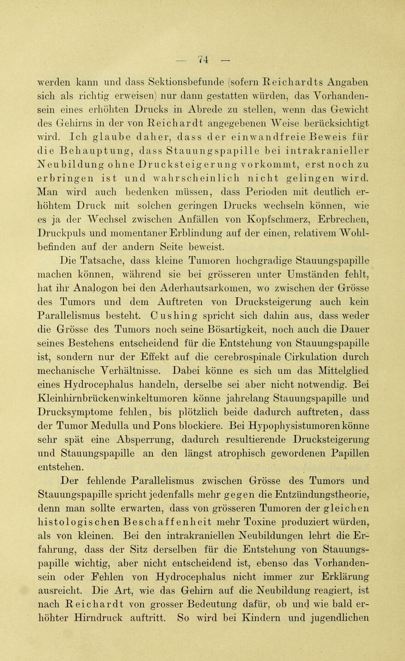 werden kann und dass Sektionsbefunde (sofern Reichardts Angaben sich als richtig erweisen) nur dann gestatten würden, das Vorhanden- sein eines erhöhten Drucks in Abrede zu stellen, wenn das Gewicht des Gehirns in der von Reichardt angegebenen Weise berücksichtigt wird. Ich glaube daher, dass der einwandfreie Beweis'für die Behauptung, class Stauungspapille bei intrakranieller Neubildung ohne Drucksteig erung vorkommt, erst noch zu erbringen ist und wahrscheinlich nicht gelingen wird. Man wird auch bedenken müssen, class Perioden mit deutlich er- höhtem Druck mit solchen geringen Drucks wechseln können, wie es ja der Wechsel zwischen Anfällen von Kopfschmerz, Erbrechen, Druckpuls und momentaner Erblindung auf der einen, relativem Wohl- befinden auf der andern Seite beweist. Die Tatsache, dass kleine Tumoren hochgradige Stauungspapille machen können, während sie bei grösseren unter Umständen fehlt, hat ihr Analogon bei den Aderhautsarkomen, wo zwischen der Grösse des Tumors und dem Auftreten von Drucksteigerung auch kein Parallelismus besteht. Cushing spricht sich dahin aus, dass weder die Grösse des Tumors noch seine Bösartigkeit, noch auch die Dauer seines Bestehens entscheidend für die Entstehung von Stauungspapille ist, sondern nur der Effekt auf die cerebrospinale Cirkulation durch mechanische Verhältnisse. Dabei könne es sich um das Mittelglied eines Hydrocephalus handeln, derselbe sei aber nicht notwendig. Bei Kleinhirnbrücken wink eltumoren könne jahrelang Stauungspapille und Drucksymptome fehlen, bis plötzlich beide dadurch auftreten, dass der Tumor Medulla und Pons blockiere. Bei Hypophysistumoren könne sehr spät eine Absperrung, dadurch resultierende Drucksteigerung und Stauungspapille an den längst atrophisch gewordenen Papillen entstehen. Der fehlende Parallelismus zwischen Grösse des Tumors und Stauungspapille spricht jedenfalls mehr gegen die Entzündungstheorie, denn man sollte erwarten, dass von grösseren Tumoren der gleichen histologischen Beschaffenheit mehr Toxine produziert würden, als von kleinen. Bei den intrakraniellen Neubildungen lehrt die Er- fahrung, dass der Sitz derselben für die Entstehung von Stauungs- papille wichtig, aber nicht entscheidend ist, ebenso das Vorhanden- sein oder Fehlen von Hydrocephalus nicht immer zur Erklärung ausreicht. Die Art, wie das Gehirn auf die Neubildung reagiert, ist nach Reichardt von grosser Bedeutung dafür, ob und wie bald er- höhter Hirndruck auftritt. So wird bei Kindern und jugendlichen