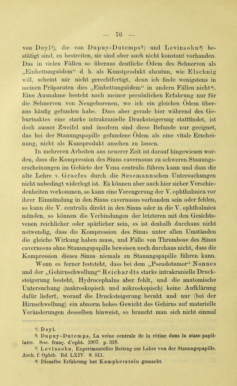 von Deyl1), die von Dupuy-Dutemps2) und Levinsohn3) be- stätigt sind, zu bestreiten, sie sind aber auch nicht konstant vorhanden. Das in vielen Fällen so überaus deutliche Odem des Sehnerven als „Einbettungsödem d. h. als Kunstprodukt abzutun, wie Elschnig will, scheint mir nicht gerechtfertigt, denn ich finde wenigstens in meinen Präparaten dies ,,Einbettungsödem in andern Fällen nicht4). Eine Ausnahme besteht nach meiner persönlichen Erfahrung nur für die Sehnerven von Neugeborenen, wo ich ein gleiches Odem über- aus häufig gefunden habe. Dass aber gerade hier während des Ge- burtsaktes eine starke intrakranielle Drucksteigerung stattfindet, ist doch ausser Zweifel und insofern sind diese Befunde nur geeignet, das bei der Stauungspapille gefundene Odem als eine vitale Erschei- nung, nicht als Kunsprodukt ansehen zu lassen. In mehreren Arbeiten aus neuerer Zeit ist darauf hingewiesen wor- den, dass die Kompression des Sinus cavernosus zu schweren Stauungs- erscheinungen im Gebiete der Yena centralis führen kann und dass die alte Lehre v. Graefes durch die Sesemannsehen Untersuchungen nicht unbedingt widerlegt ist. Es können aber auch hier sicher Verschie- denheiten vorkommen, so kann eine Verengerung der V. ophthalmica vor ihrer Einmündung in den Sinus cavernosus vorhanden sein oder fehlen, so kann die V. centralis direkt in den Sinus oder in die V. ophthalmica münden, so können die Verbindungen der letzteren mit den Gesichts- venen reichlicher oder spärlicher sein, es ist deshalb durchaus nicht notwendig, dass die Kompression des Sinus unter allen Umständen die gleiche Wirkung haben muss, und Fälle von Thrombose des Sinus cavernosus ohne Stauungspapille beweisen noch durchaus nicht, dass die Kompression dieses Sinus niemals zu Stauungspapille führen kann. Wenn es ferner feststeht, dass bei dem „Pseudotumor Nonnes und der „Gehirnschwellung Peichar dts starke intrakranielle Druck- steigerung besteht, Hydrocephalus aber fehlt, und die anatomische Untersuchung (makroskopisch und mikroskopisch) keine Aufklärung dafür liefert, worauf die Drucksteigerung beruht und nur (bei der Hirnschwellung) ein abnorm hohes Gewicht des Gehirns auf materielle Veränderungen desselben hinweist, so braucht man sich nicht einmal *) Deyl. 2) Dupuy-Dutemps, La veine centrale de la retine dans la stase papil- läre. Soc. frang. d'opht. 1907. p. 318. 3) Levinsohn, Experimenteller Beitrag zur Lehre von der Stauungspapille. Arch. f. Ophth. Bd. LX1V. S. 511. 4) Dieselbe Erfahrung hat Kampherstein gemacht.
